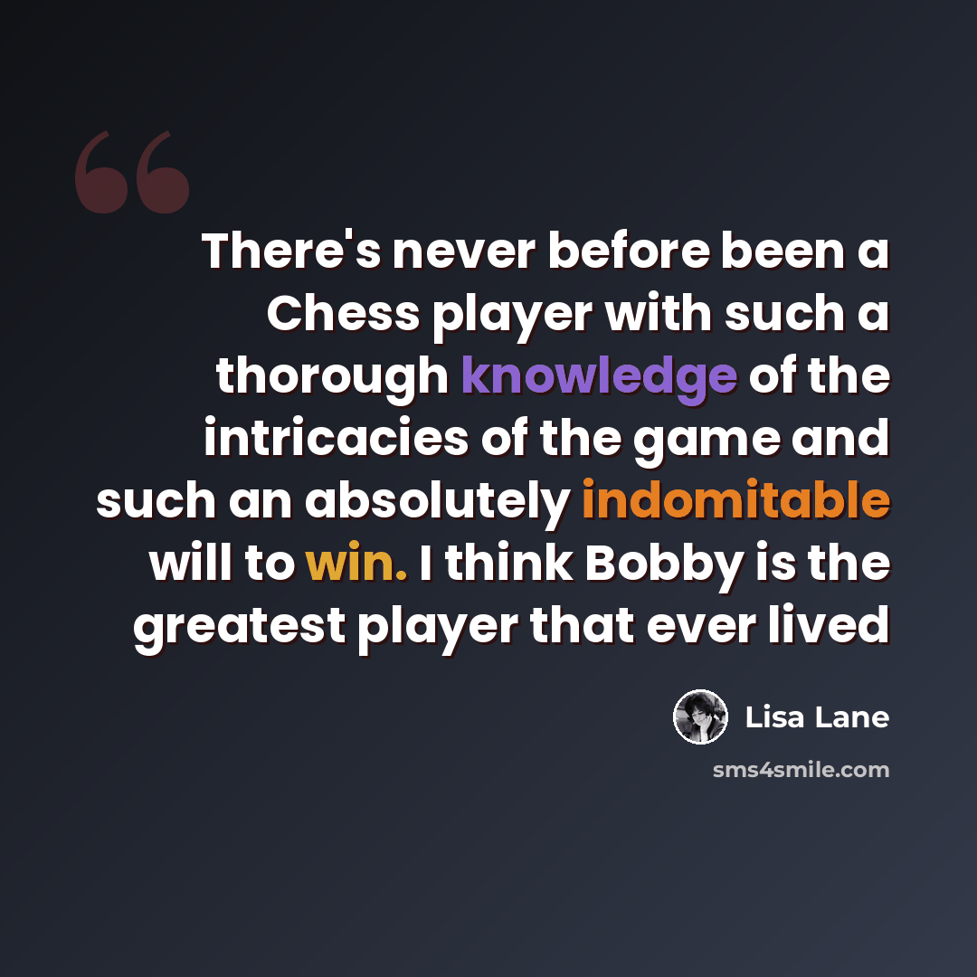 “There's never before been a Chess player with such a thorough knowledge of the intricacies of the game and such an absolutely indomitable will to win. I think Bobby is the greatest player that ever lived” quote by Lisa Lane