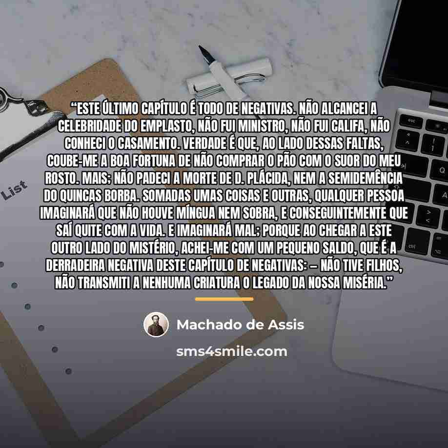 “Este último capítulo é todo de negativas. Não alcancei a celebridade do emplasto, não fui ministro, não fui califa, não conheci o casamento. Verdade é que, ao lado dessas faltas, coube-me a boa fortuna de não comprar o pão com o suor do meu rosto. Mais; não padeci a morte de D. Plácida, nem a…” quote by Machado de Assis