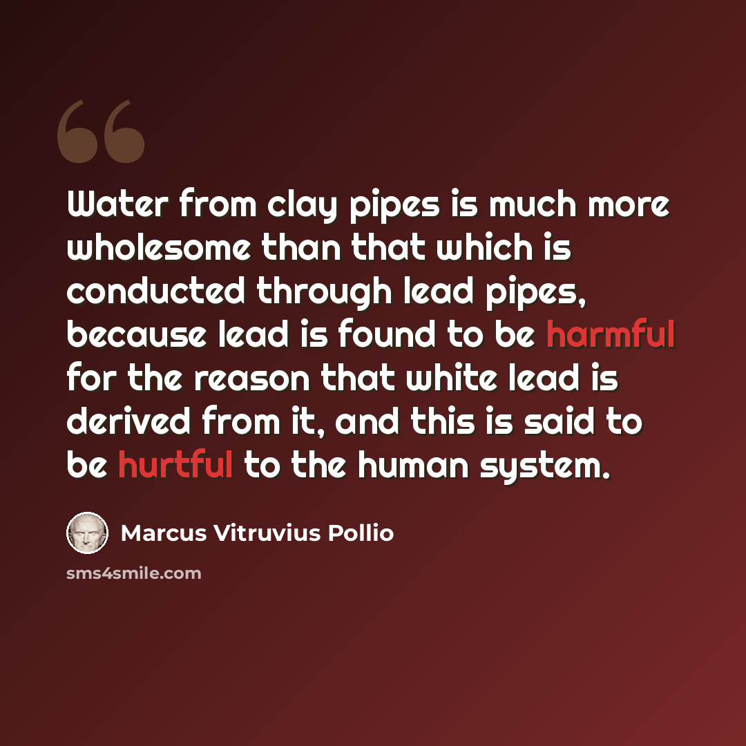“Water from clay pipes is much more wholesome than that which is conducted through lead pipes, because lead is found to be harmful for the reason that white lead is derived from it, and this is said to be hurtful to the human system.” quote by Marcus Vitruvius Pollio