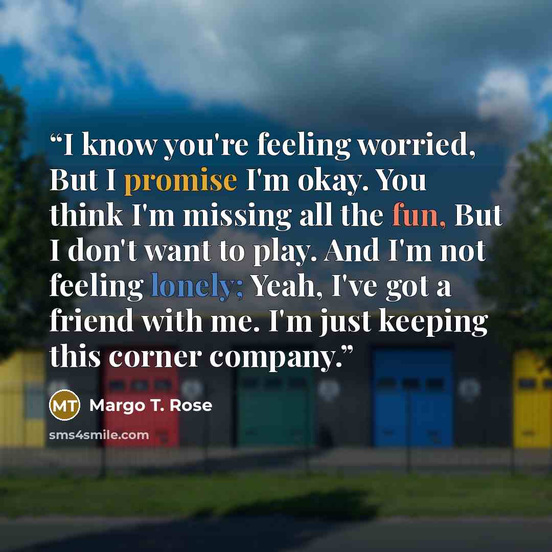 “I know you're feeling worried, But I promise I'm okay. You think I'm missing all the fun, But I don't want to play. And I'm not feeling lonely; Yeah, I've got a friend with me. I'm just keeping this corner company.” quote by Margo T. Rose