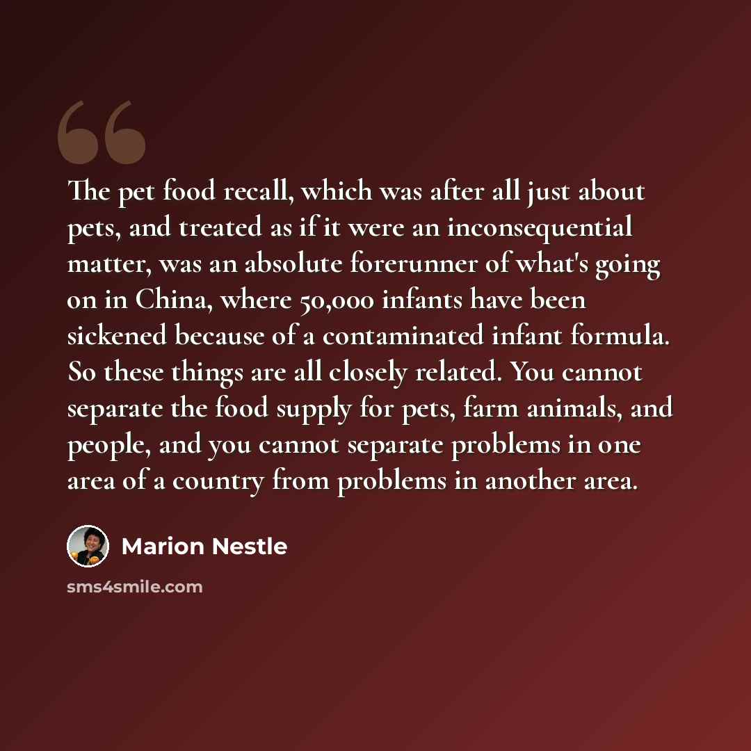 “The pet food recall, which was after all just about pets, and treated as if it were an inconsequential matter, was an absolute forerunner of what's going on in China, where 50,000 infants have been sickened because of a contaminated infant formula. So these things are all closely related. You…” quote by Marion Nestle