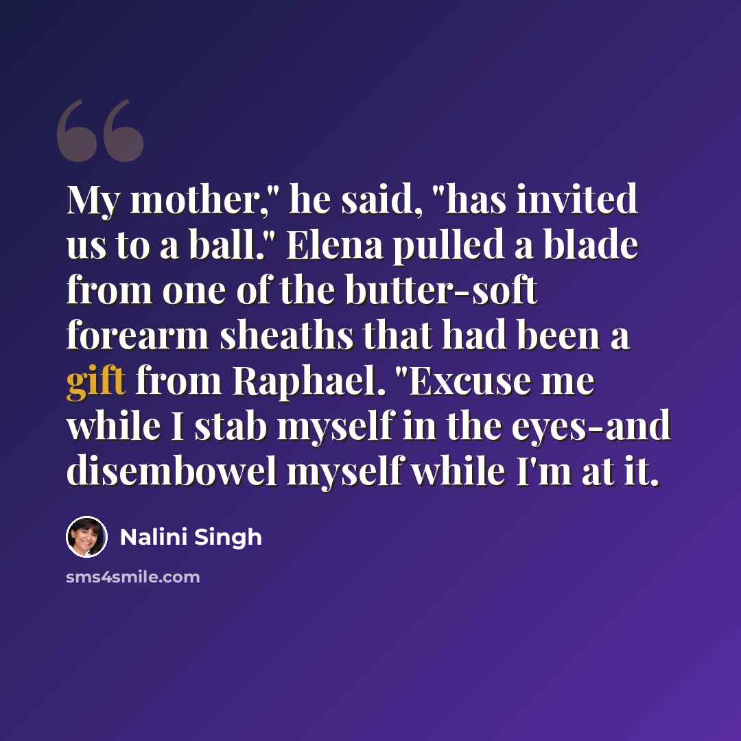 “My mother," he said, "has invited us to a ball." Elena pulled a blade from one of the butter-soft forearm sheaths that had been a gift from Raphael. "Excuse me while I stab myself in the eyes-and disembowel myself while I'm at it.” quote by Nalini Singh