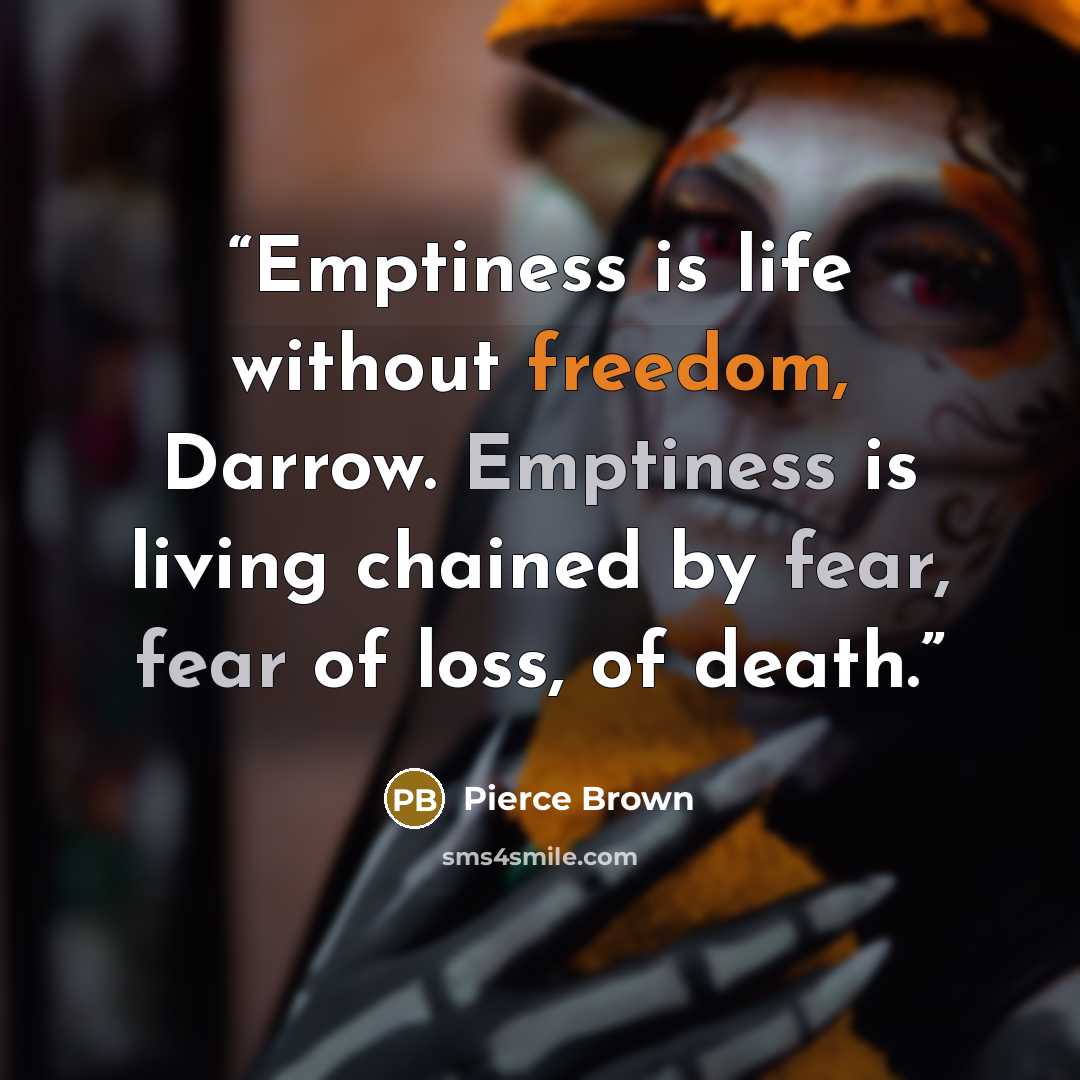“Emptiness is life without freedom, Darrow. Emptiness is living chained by fear, fear of loss, of death.” quote by Pierce Brown