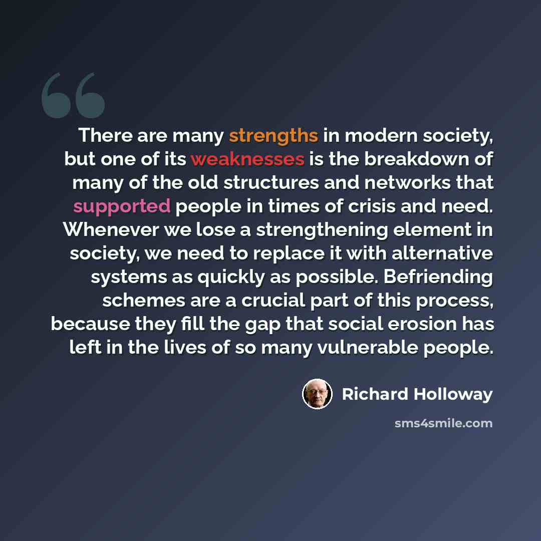 “There are many strengths in modern society, but one of its weaknesses is the breakdown of many of the old structures and networks that supported people in times of crisis and need. Whenever we lose a strengthening element in society, we need to replace it with alternative systems as quickly as…” quote by Richard Holloway