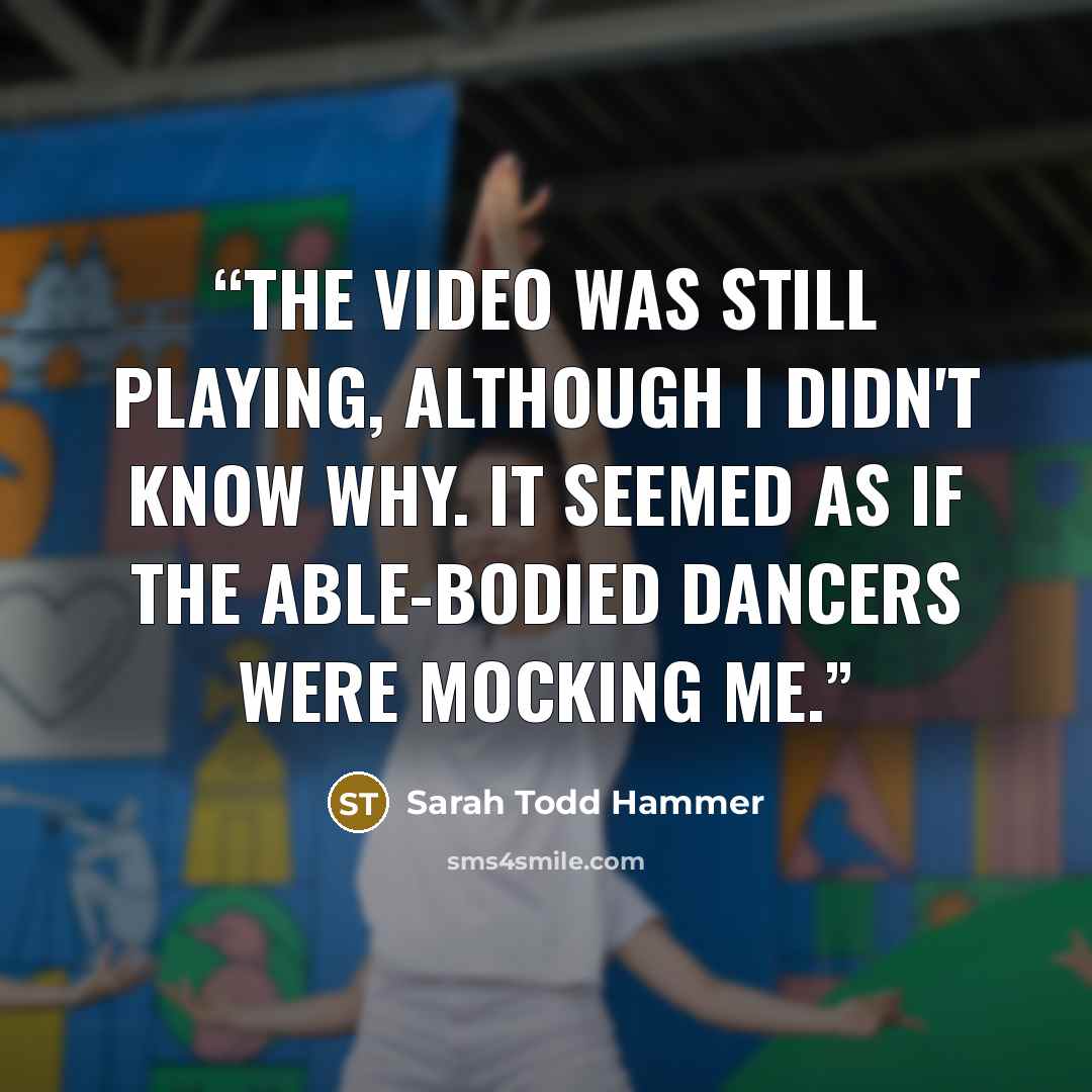 “The video was still playing, although I didn't know why. It seemed as if the able-bodied dancers were mocking me.” quote by Sarah Todd Hammer