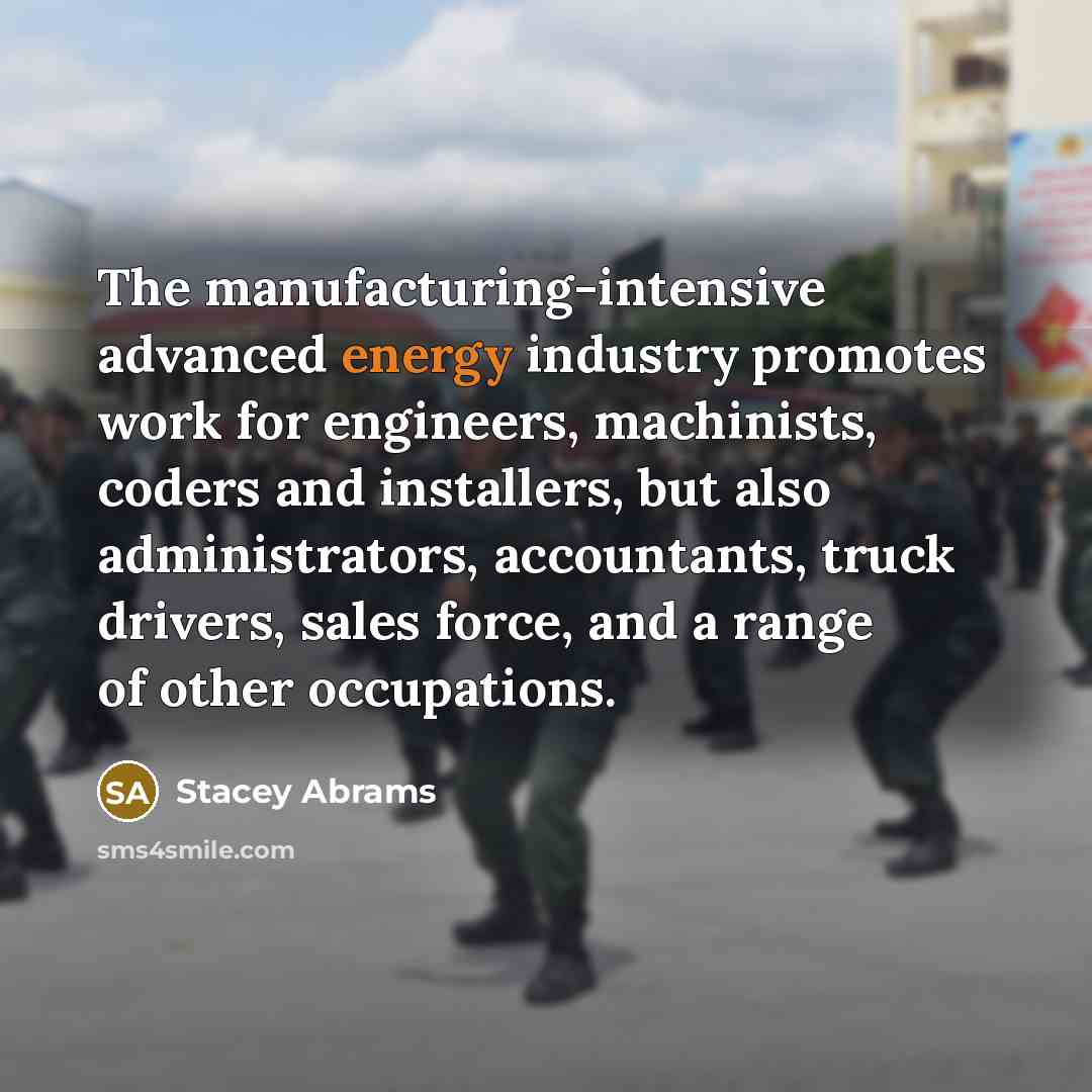 “The manufacturing-intensive advanced energy industry promotes work for engineers, machinists, coders and installers, but also administrators, accountants, truck drivers, sales force, and a range of other occupations.” quote by Stacey Abrams