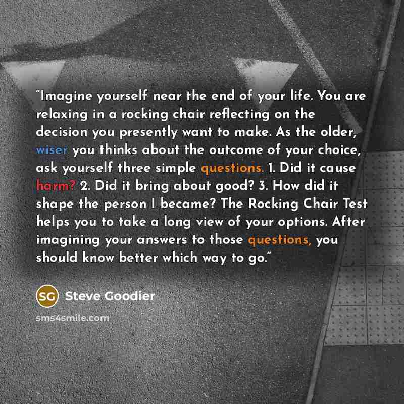 “Imagine yourself near the end of your life. You are relaxing in a rocking chair reflecting on the decision you presently want to make. As the older, wiser you thinks about the outcome of your choice, ask yourself three simple questions. 1. Did it cause harm? 2. Did it bring about good? 3. How did…” quote by Steve Goodier