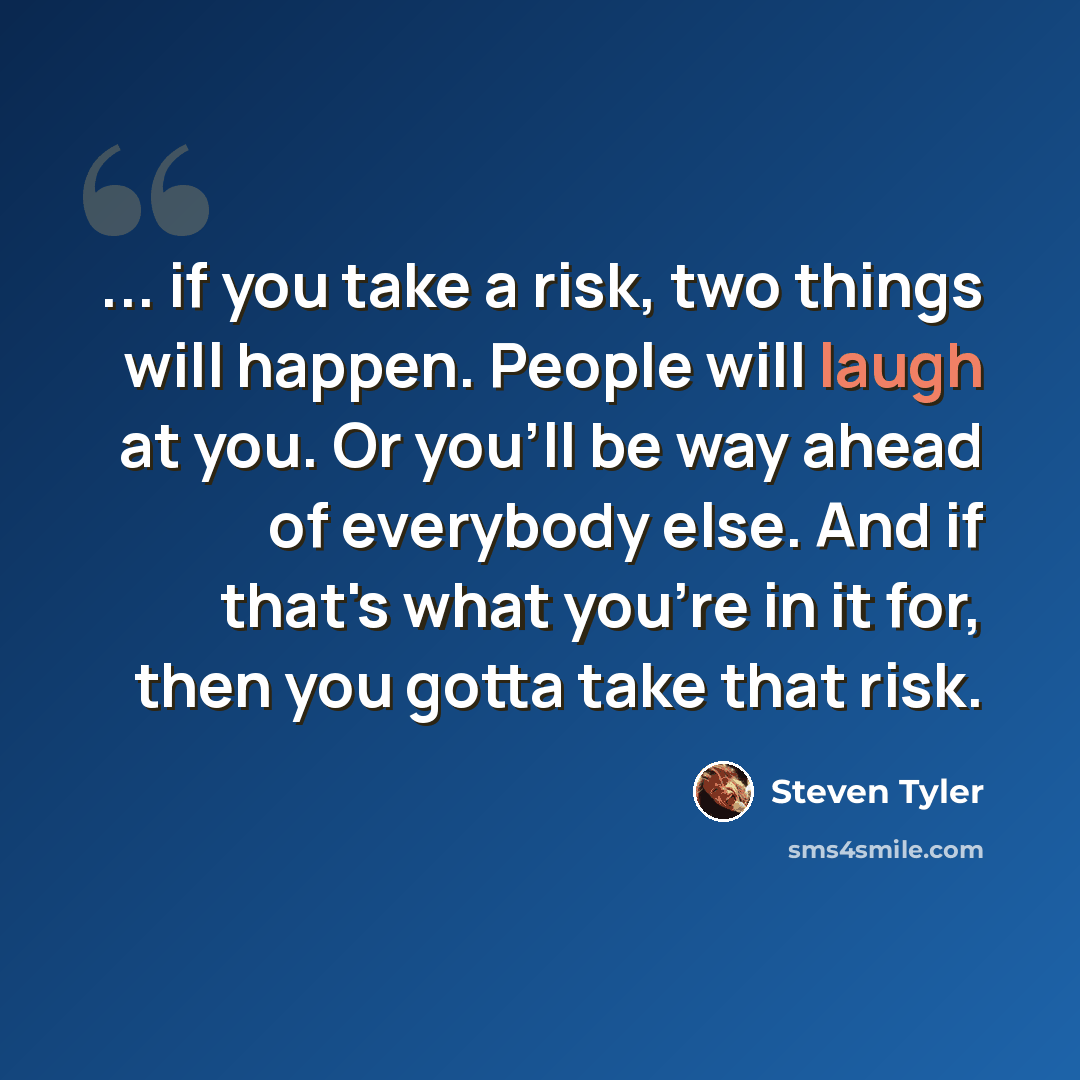 “... if you take a risk, two things will happen. People will laugh at you. Or you'll be way ahead of everybody else. And if that's what you're in it for, then you gotta take that risk.” quote by Steven Tyler