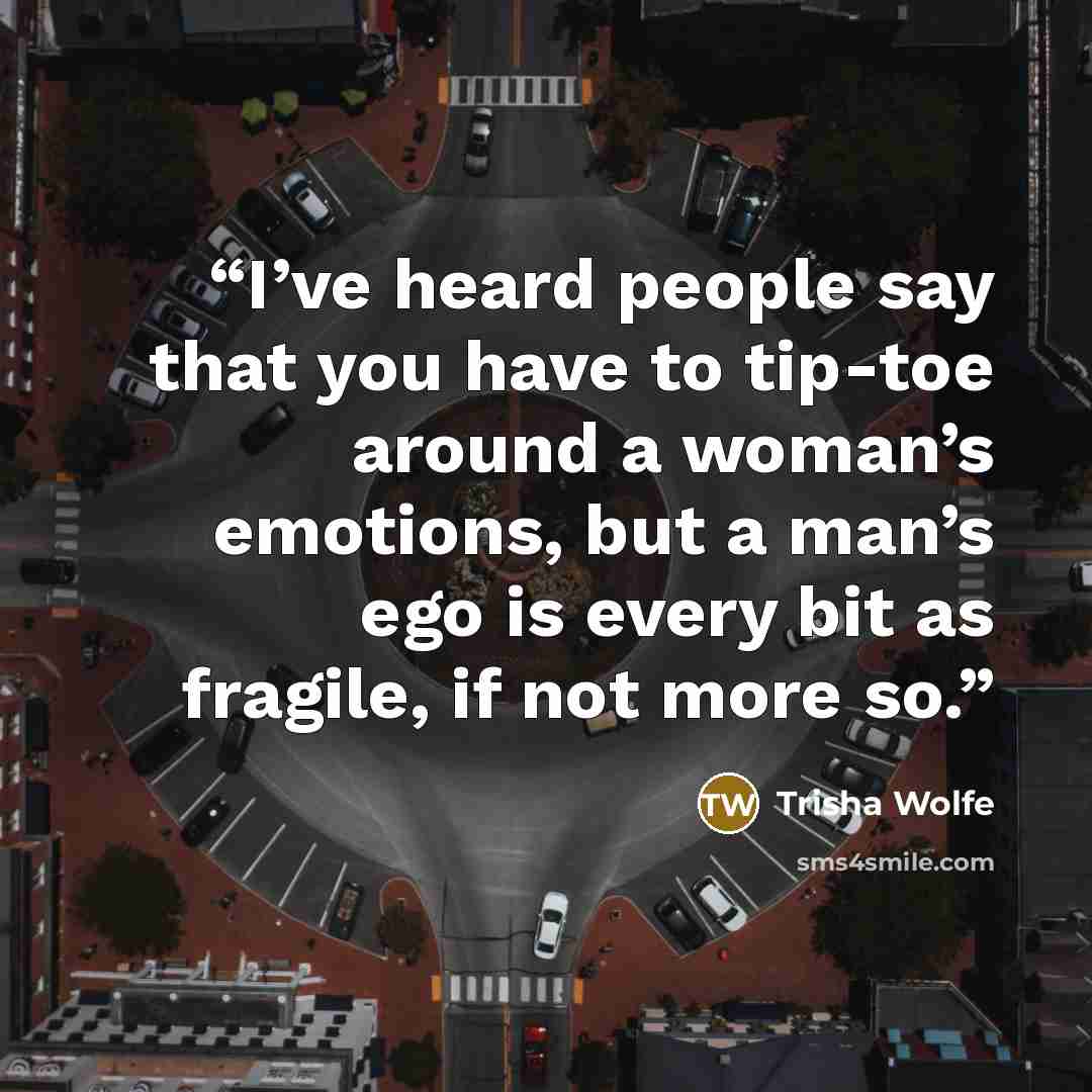 “I’ve heard people say that you have to tip-toe around a woman’s emotions, but a man’s ego is every bit as fragile, if not more so.” quote by Trisha Wolfe