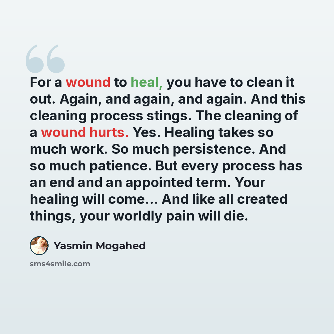 “For a wound to heal, you have to clean it out. Again, and again, and again. And this cleaning process stings. The cleaning of a wound hurts. Yes. Healing takes so much work. So much persistence. And so much patience. But every process has an end and an appointed term. Your healing will come... And…” quote by Yasmin Mogahed