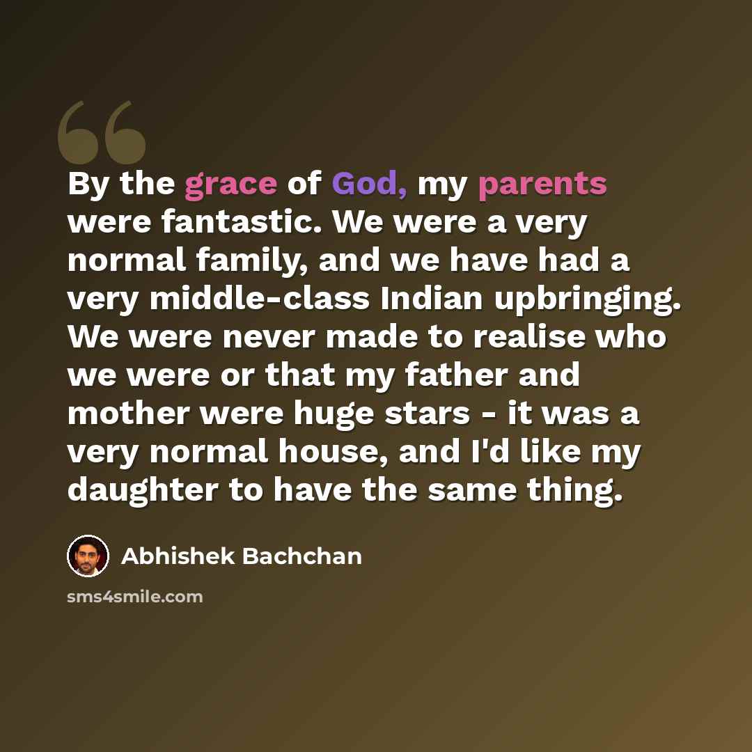 “By the grace of God, my parents were fantastic. We were a very normal family, and we have had a very middle-class Indian upbringing. We were never made to realise who we were or that my father and mother were huge stars - it was a very normal house, and I'd like my daughter to have the same thing.” quote by Abhishek Bachchan
