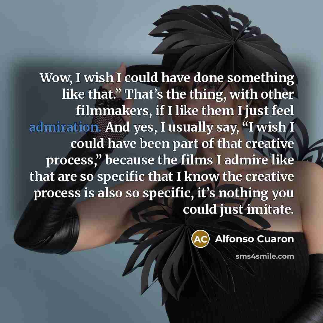 “Wow, I wish I could have done something like that.” That’s the thing, with other filmmakers, if I like them I just feel admiration. And yes, I usually say, “I wish I could have been part of that creative process,” because the films I admire like that are so specific that I know the creative…” quote by Alfonso Cuaron