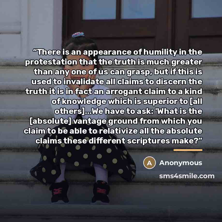 “There is an appearance of humility in the protestation that the truth is much greater than any one of us can grasp, but if this is used to invalidate all claims to discern the truth it is in fact an arrogant claim to a kind of knowledge which is superior to [all others]...We have to ask: 'What is…” quote by Anonymous