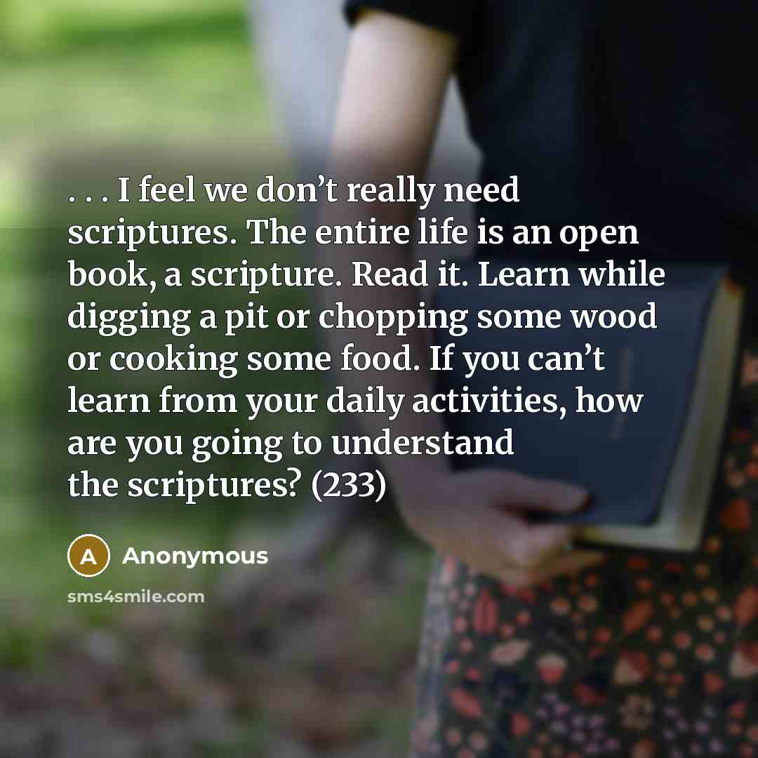 “. . . I feel we don’t really need scriptures. The entire life is an open book, a scripture. Read it. Learn while digging a pit or chopping some wood or cooking some food. If you can’t learn from your daily activities, how are you going to understand the scriptures? (233)” quote by Anonymous