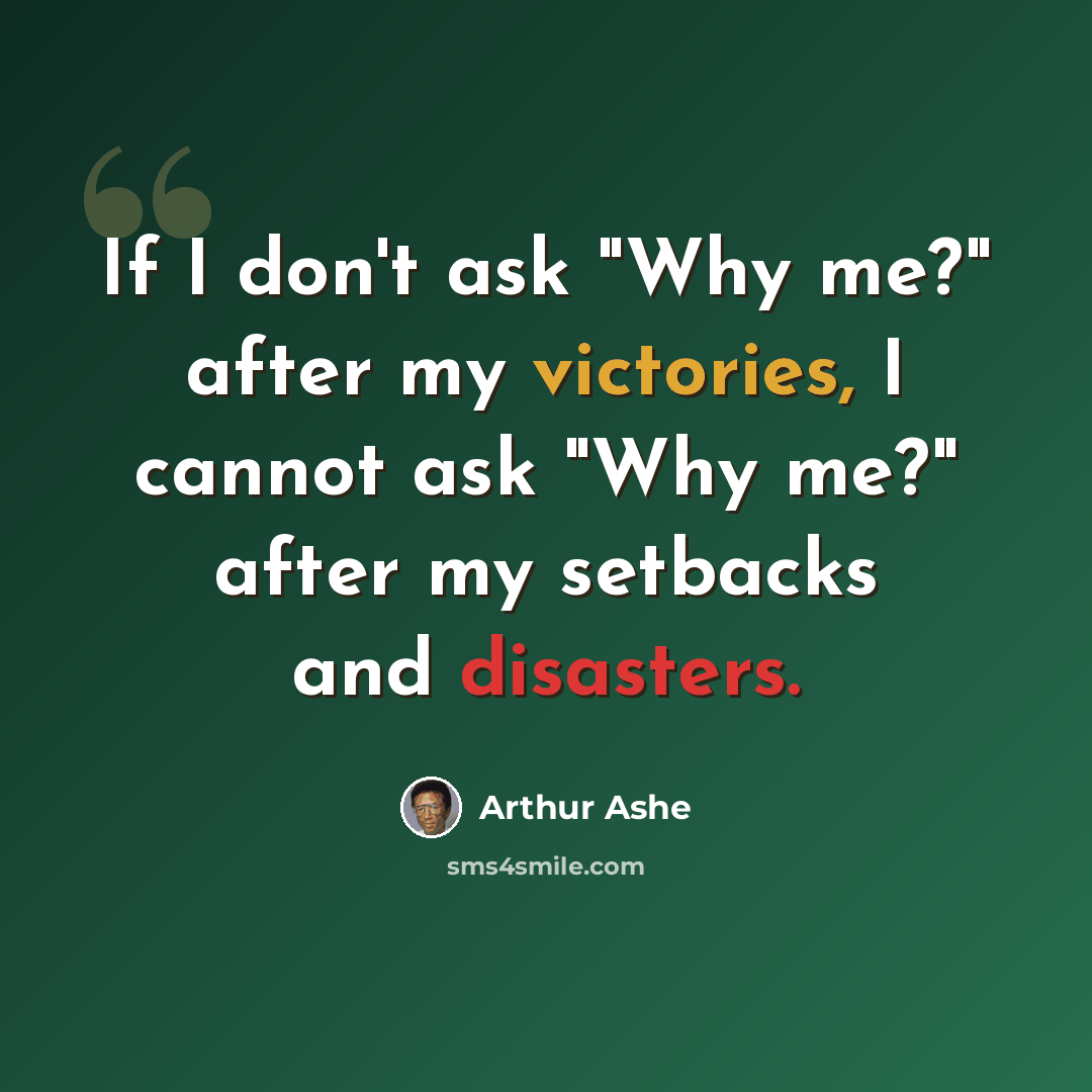 “If I don't ask "Why me?" after my victories, I cannot ask "Why me?" after my setbacks and disasters.” quote by Arthur Ashe