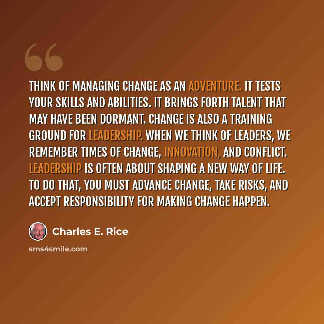 “Think of managing change as an adventure. It tests your skills and abilities. It brings forth talent that may have been dormant. Change is also a training ground for leadership. When we think of leaders, we remember times of change, innovation, and conflict. Leadership is often about shaping a new…” quote by Charles E. Rice