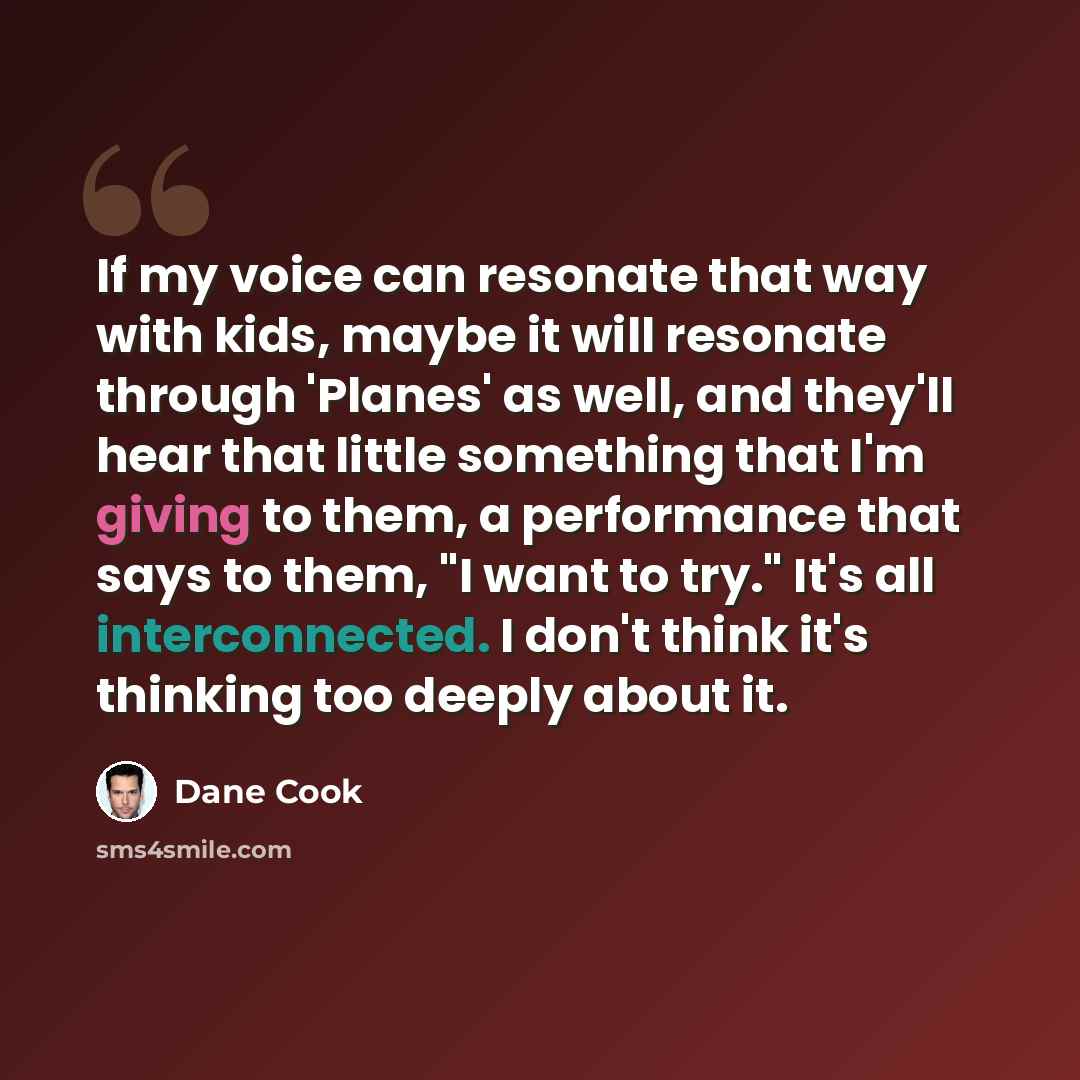 “If my voice can resonate that way with kids, maybe it will resonate through 'Planes' as well, and they'll hear that little something that I'm giving to them, a performance that says to them, "I want to try." It's all interconnected. I don't think it's thinking too deeply about it.” quote by Dane Cook