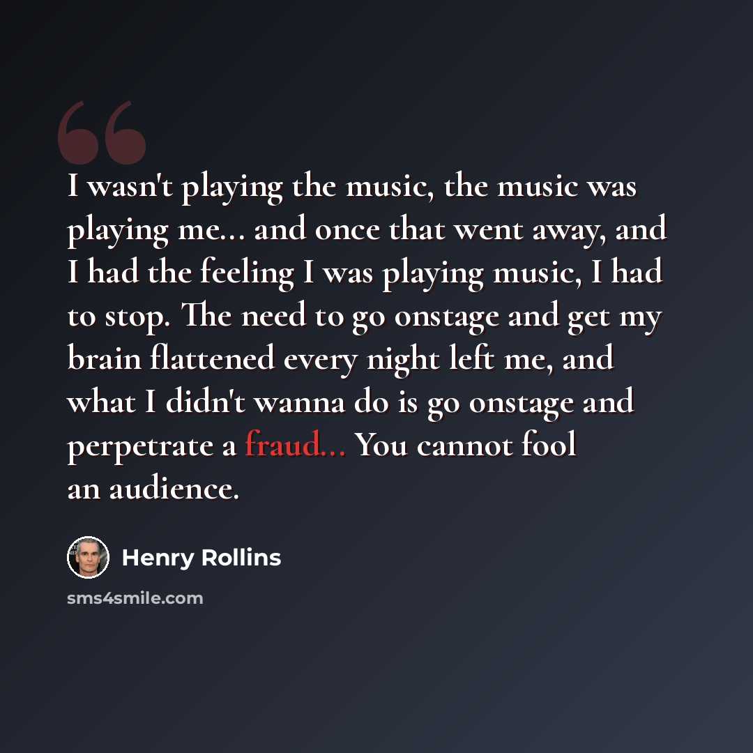 “I wasn't playing the music, the music was playing me... and once that went away, and I had the feeling I was playing music, I had to stop. The need to go onstage and get my brain flattened every night left me, and what I didn't wanna do is go onstage and perpetrate a fraud... You cannot fool an…” quote by Henry Rollins
