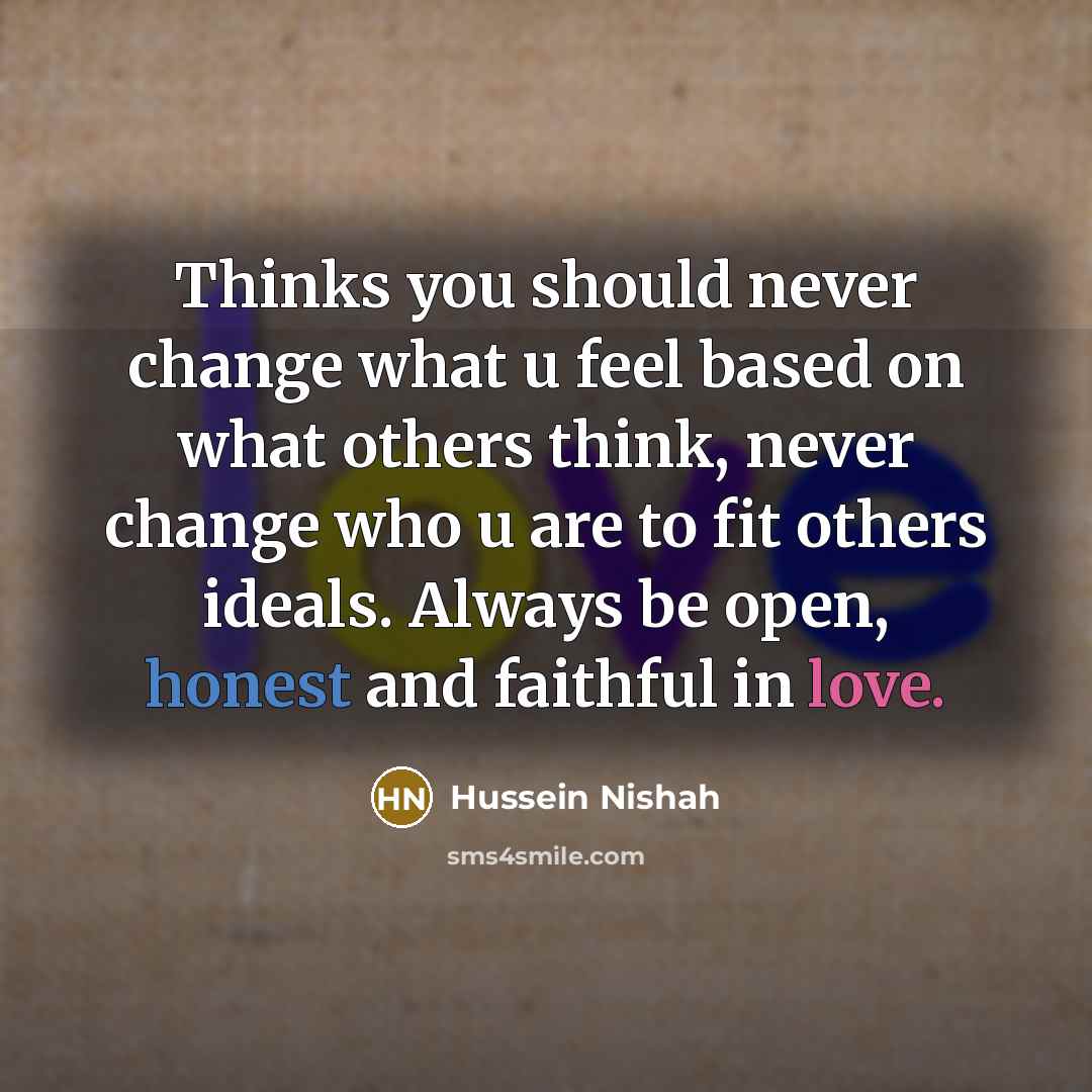 “Thinks you should never change what u feel based on what others think, never change who u are to fit others ideals. Always be open, honest and faithful in love.” quote by Hussein Nishah