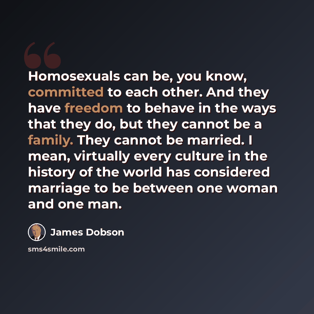 “Homosexuals can be, you know, committed to each other. And they have freedom to behave in the ways that they do, but they cannot be a family. They cannot be married. I mean, virtually every culture in the history of the world has considered marriage to be between one woman and one man.” quote by James Dobson