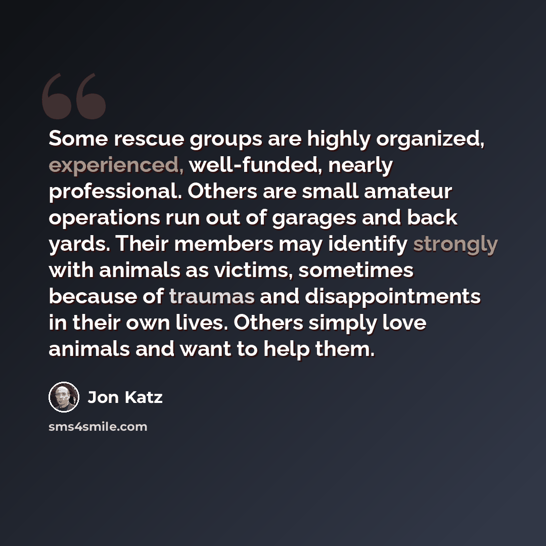 “Some rescue groups are highly organized, experienced, well-funded, nearly professional. Others are small amateur operations run out of garages and back yards. Their members may identify strongly with animals as victims, sometimes because of traumas and disappointments in their own lives. Others…” quote by Jon Katz