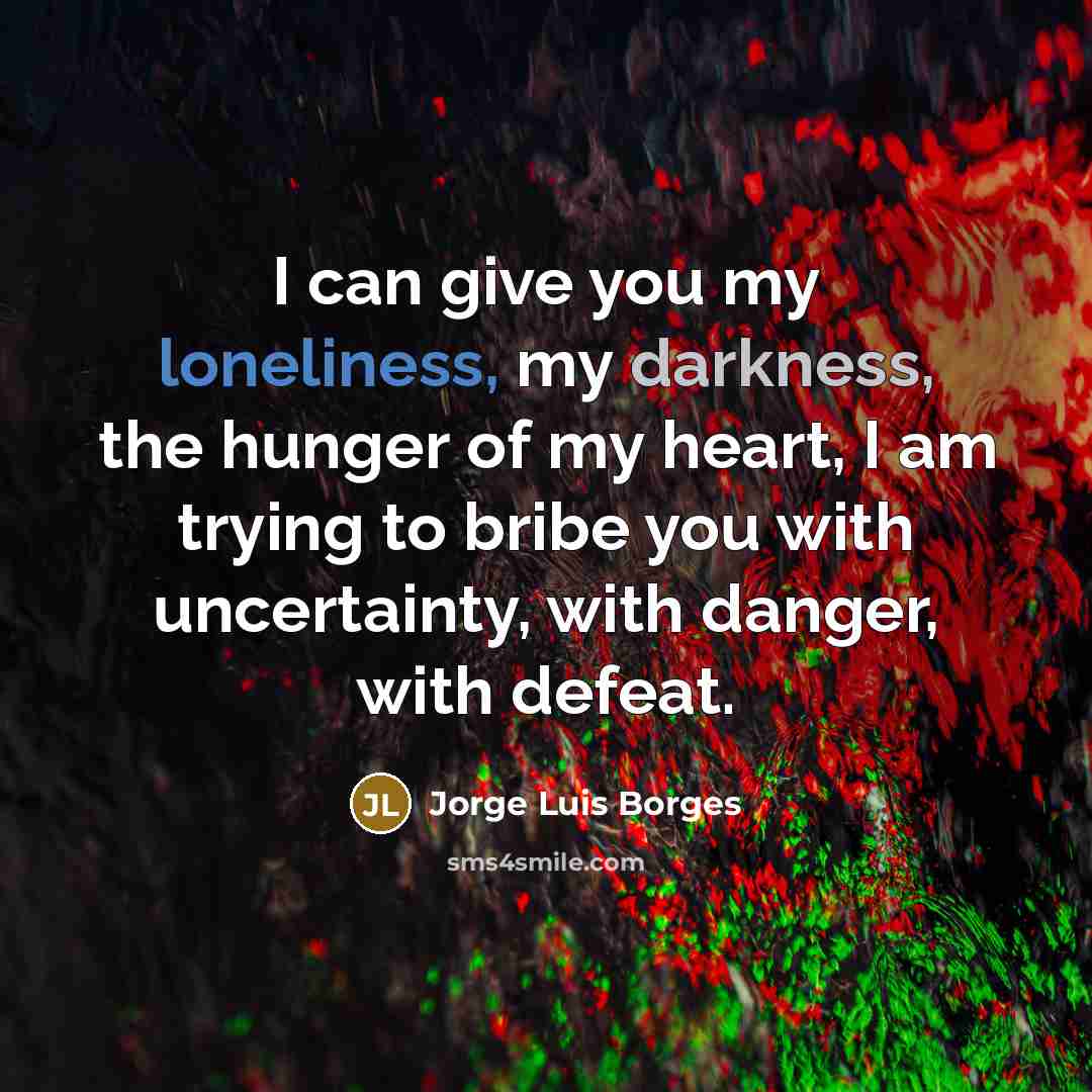 “I can give you my loneliness, my darkness, the hunger of my heart, I am trying to bribe you with uncertainty, with danger, with defeat.” quote by Jorge Luis Borges