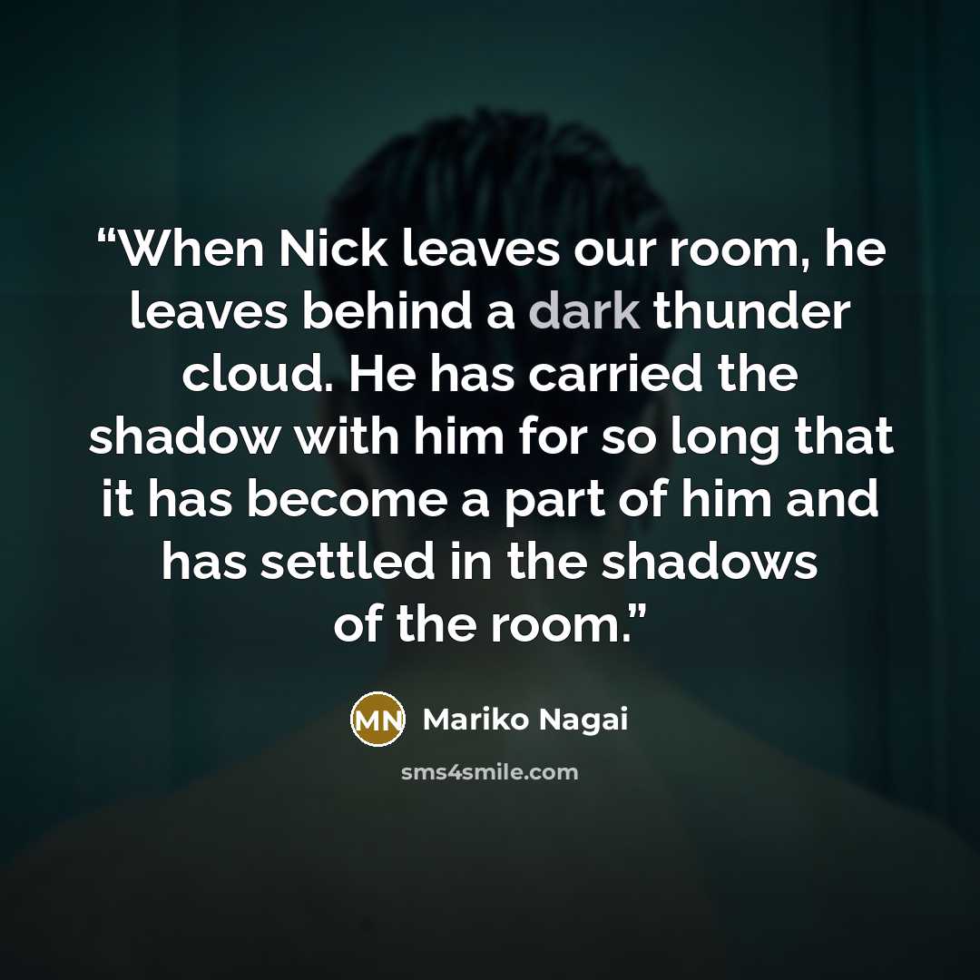 “When Nick leaves our room, he leaves behind a dark thunder cloud. He has carried the shadow with him for so long that it has become a part of him and has settled in the shadows of the room.” quote by Mariko Nagai