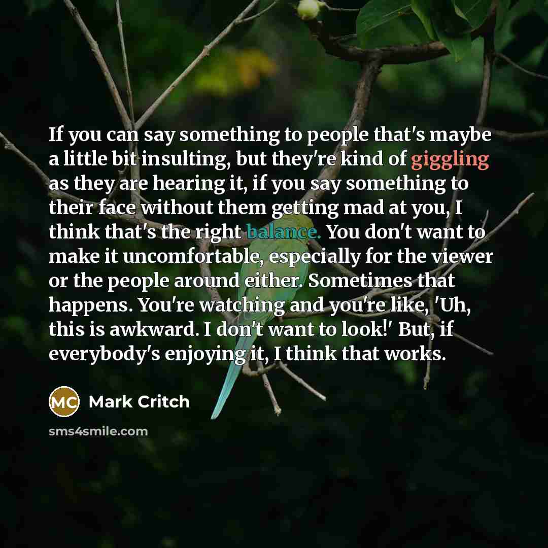 “If you can say something to people that's maybe a little bit insulting, but they're kind of giggling as they are hearing it, if you say something to their face without them getting mad at you, I think that's the right balance. You don't want to make it uncomfortable, especially for the viewer or…” quote by Mark Critch