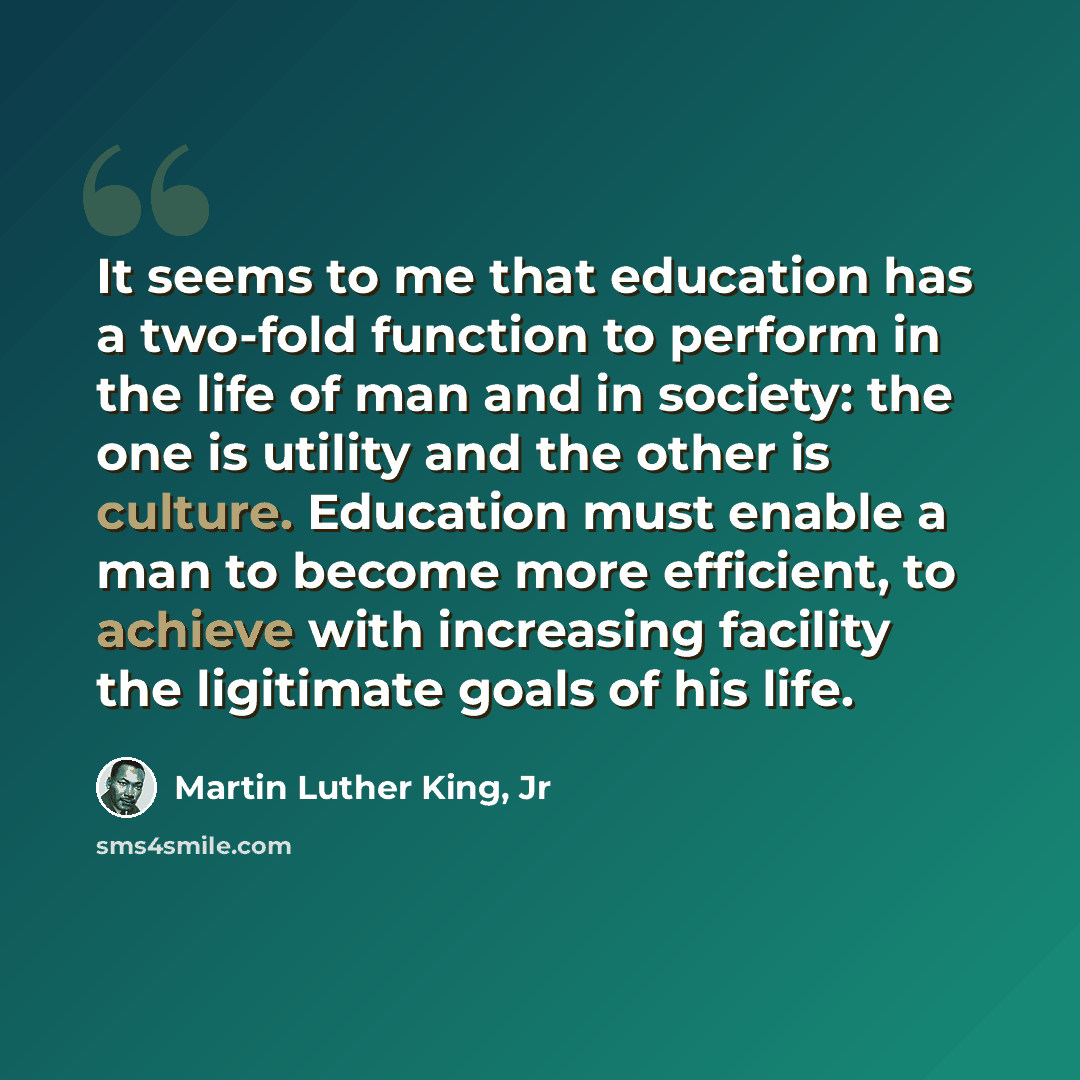 “It seems to me that education has a two-fold function to perform in the life of man and in society: the one is utility and the other is culture. Education must enable a man to become more efficient, to achieve with increasing facility the ligitimate goals of his life.” quote by Martin Luther King, Jr