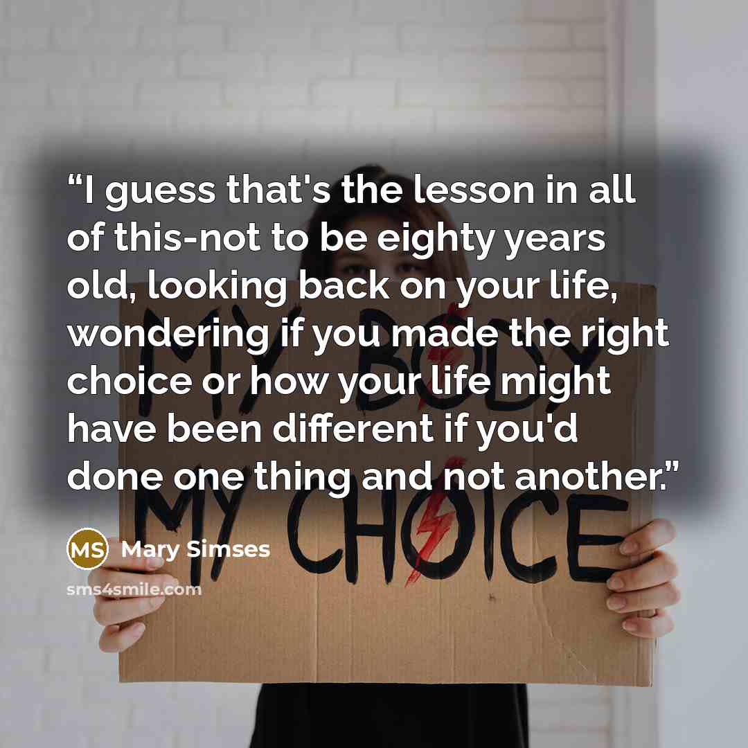 “I guess that's the lesson in all of this-not to be eighty years old, looking back on your life, wondering if you made the right choice or how your life might have been different if you'd done one thing and not another.” quote by Mary Simses