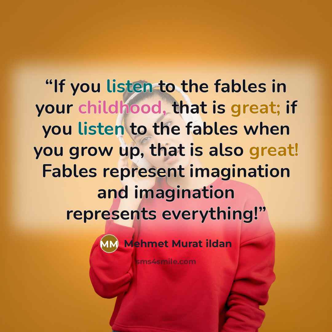 “If you listen to the fables in your childhood, that is great; if you listen to the fables when you grow up, that is also great! Fables represent imagination and imagination represents everything!” quote by Mehmet Murat ildan
