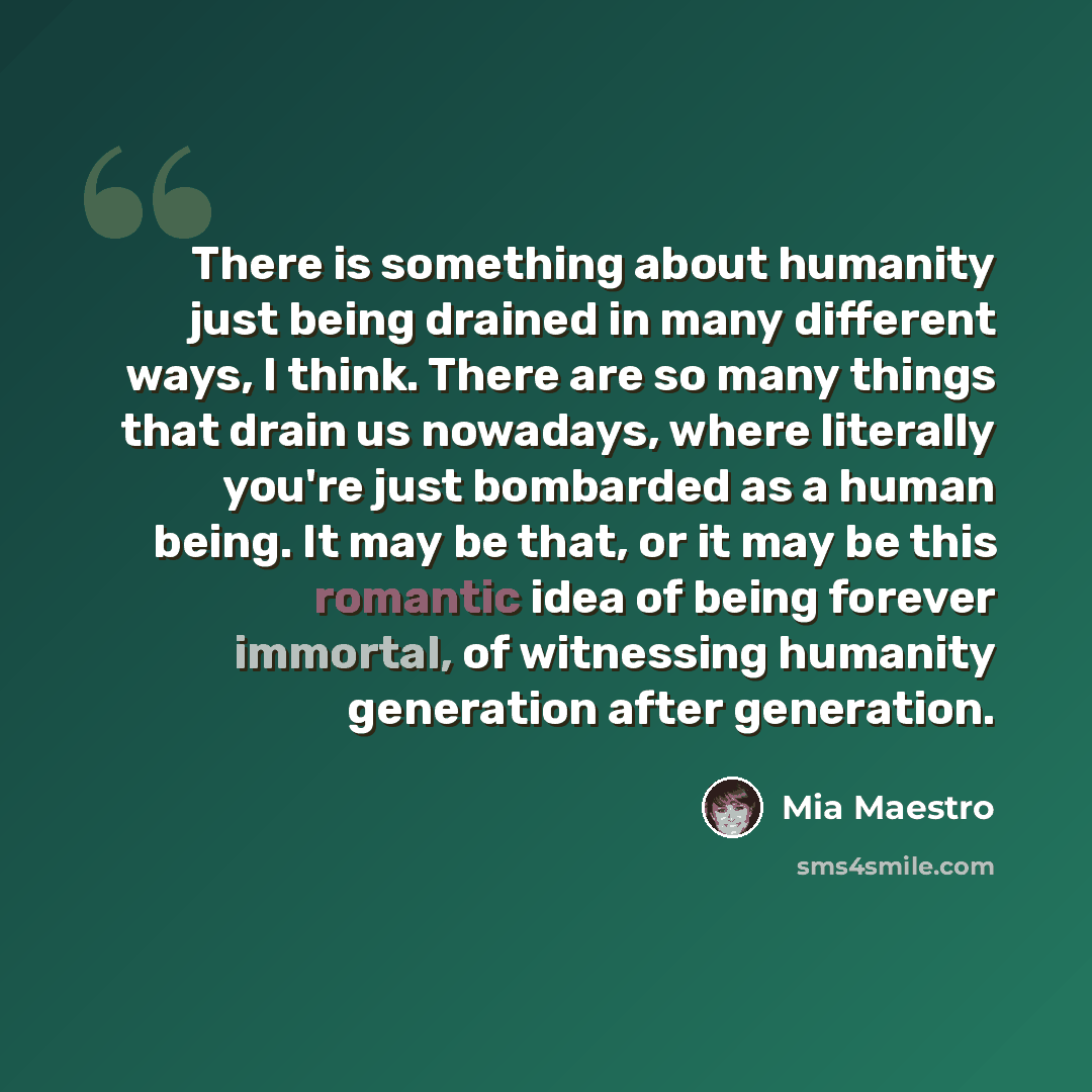 “There is something about humanity just being drained in many different ways, I think. There are so many things that drain us nowadays, where literally you're just bombarded as a human being. It may be that, or it may be this romantic idea of being forever immortal, of witnessing humanity…” quote by Mia Maestro