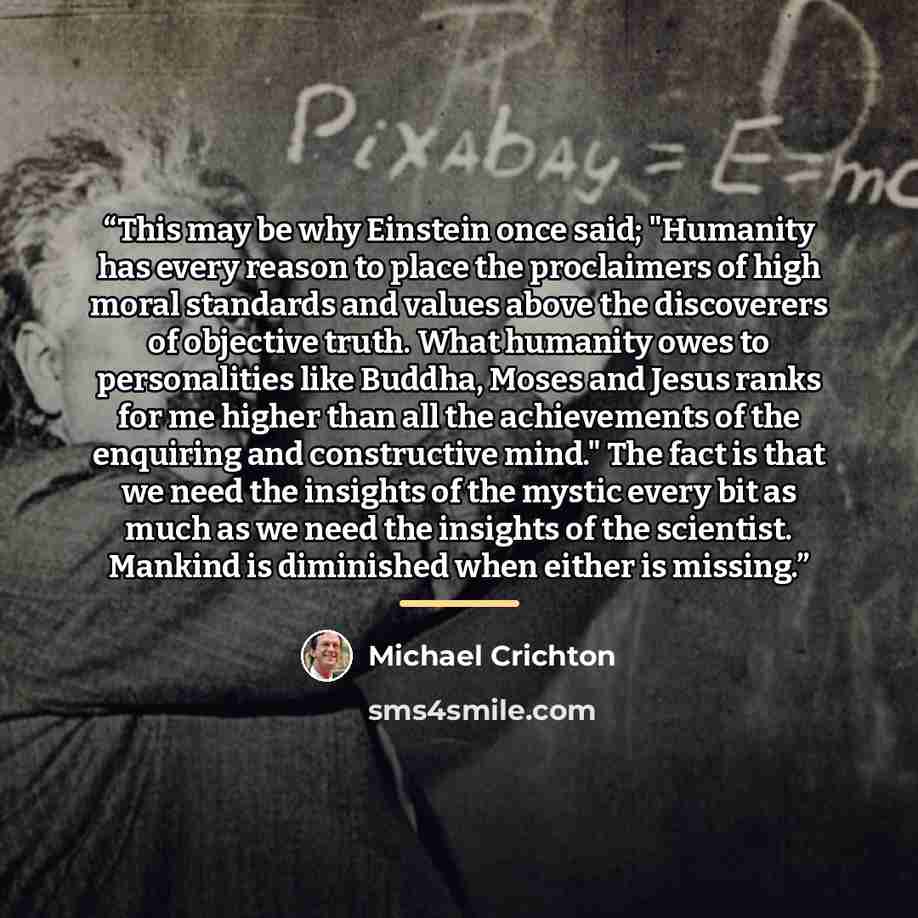 “This may be why Einstein once said; "Humanity has every reason to place the proclaimers of high moral standards and values above the discoverers of objective truth. What humanity owes to personalities like Buddha, Moses and Jesus ranks for me higher than all the achievements of the enquiring and…” quote by Michael Crichton