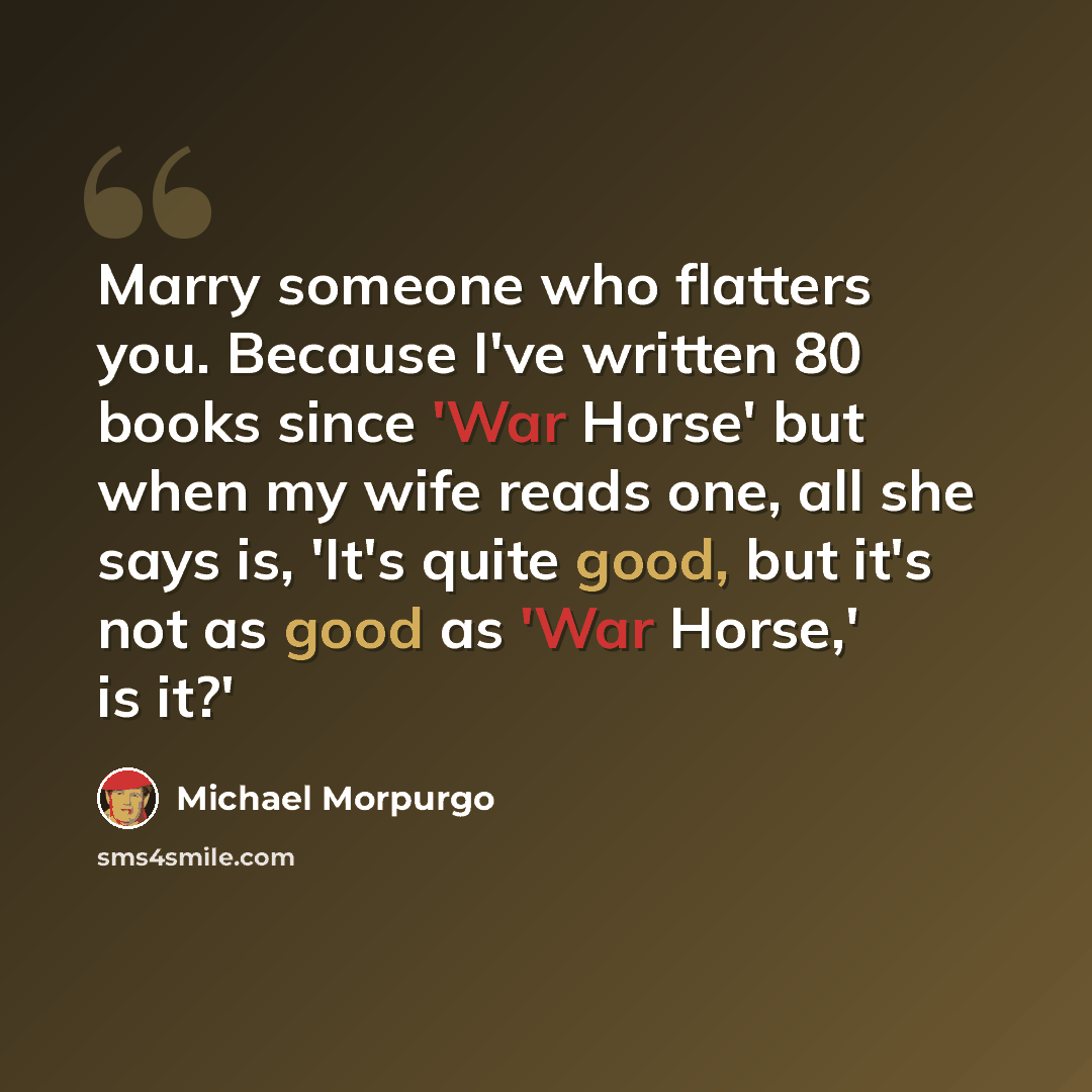 “Marry someone who flatters you. Because I've written 80 books since 'War Horse' but when my wife reads one, all she says is, 'It's quite good, but it's not as good as 'War Horse,' is it?'” quote by Michael Morpurgo