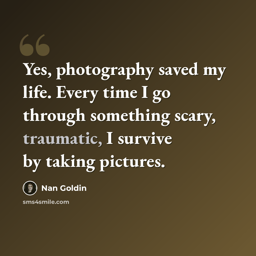 “Yes, photography saved my life. Every time I go through something scary, traumatic, I survive by taking pictures.” quote by Nan Goldin