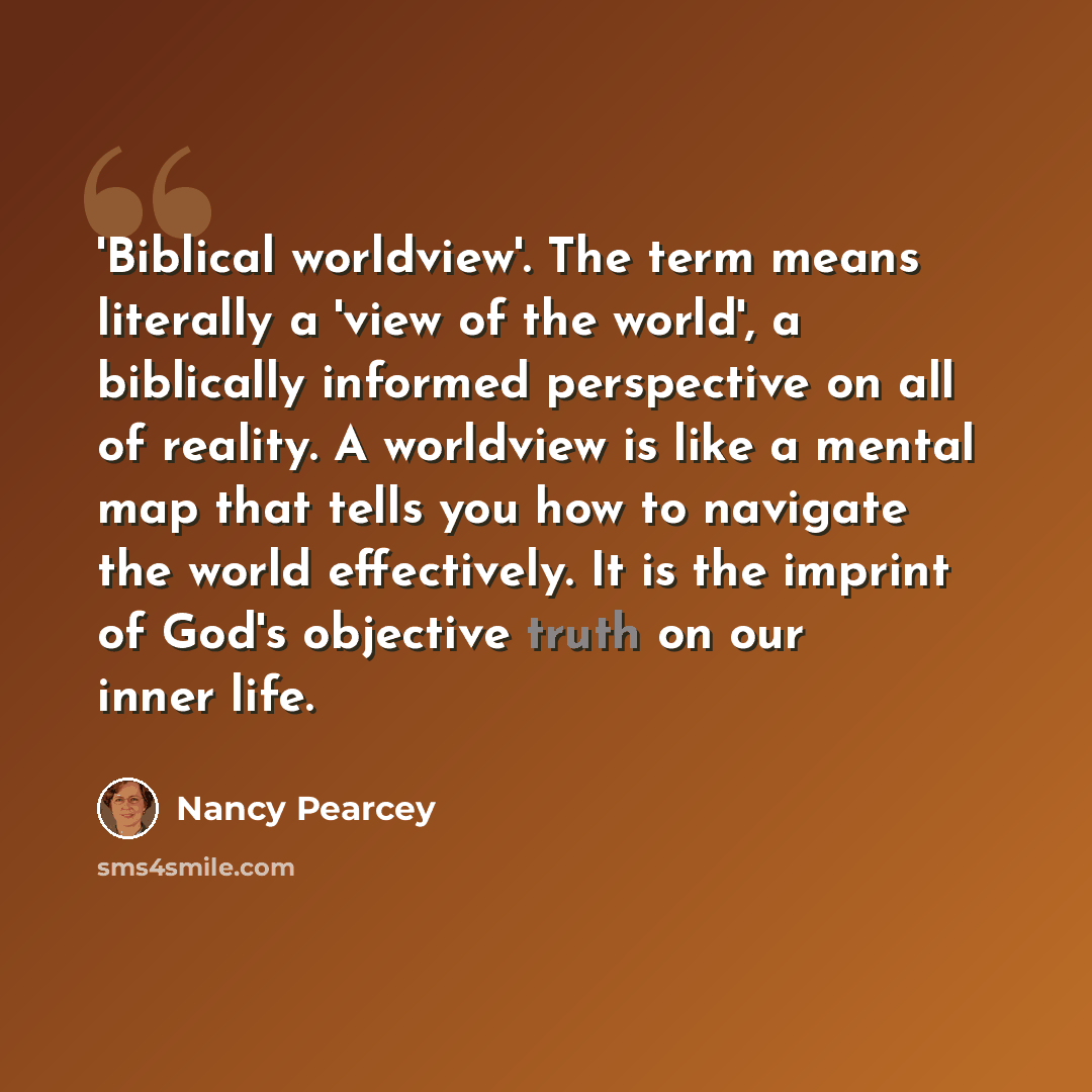 “'Biblical worldview'. The term means literally a 'view of the world', a biblically informed perspective on all of reality. A worldview is like a mental map that tells you how to navigate the world effectively. It is the imprint of God's objective truth on our inner life.” quote by Nancy Pearcey