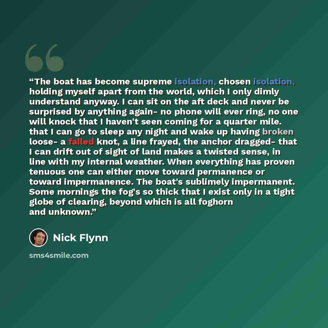 “The boat has become supreme isolation, chosen isolation, holding myself apart from the world, which I only dimly understand anyway. I can sit on the aft deck and never be surprised by anything again- no phone will ever ring, no one will knock that I haven't seen coming for a quarter mile. that I…” quote by Nick Flynn