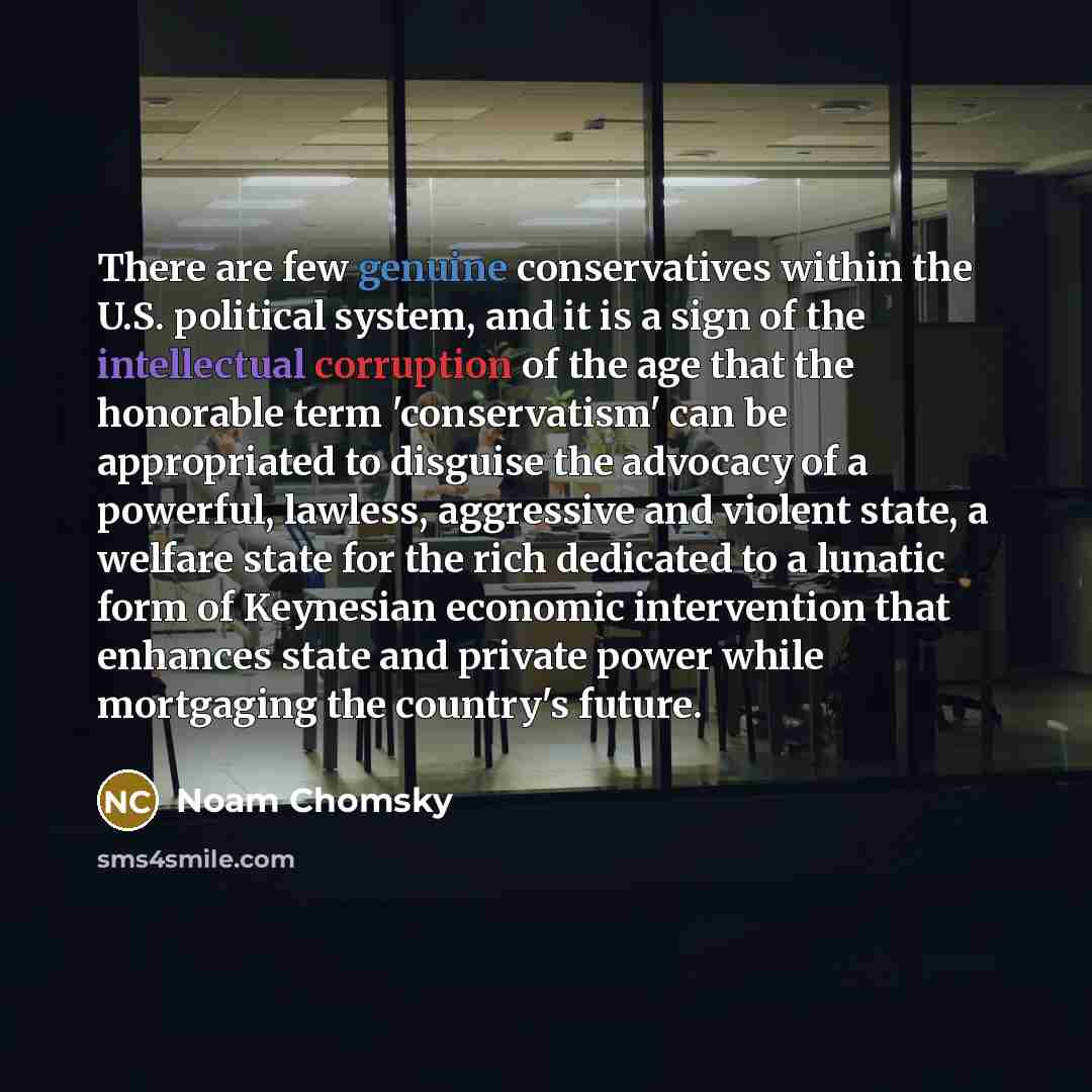 “There are few genuine conservatives within the U.S. political system, and it is a sign of the intellectual corruption of the age that the honorable term 'conservatism' can be appropriated to disguise the advocacy of a powerful, lawless, aggressive and violent state, a welfare state for the rich…” quote by Noam Chomsky