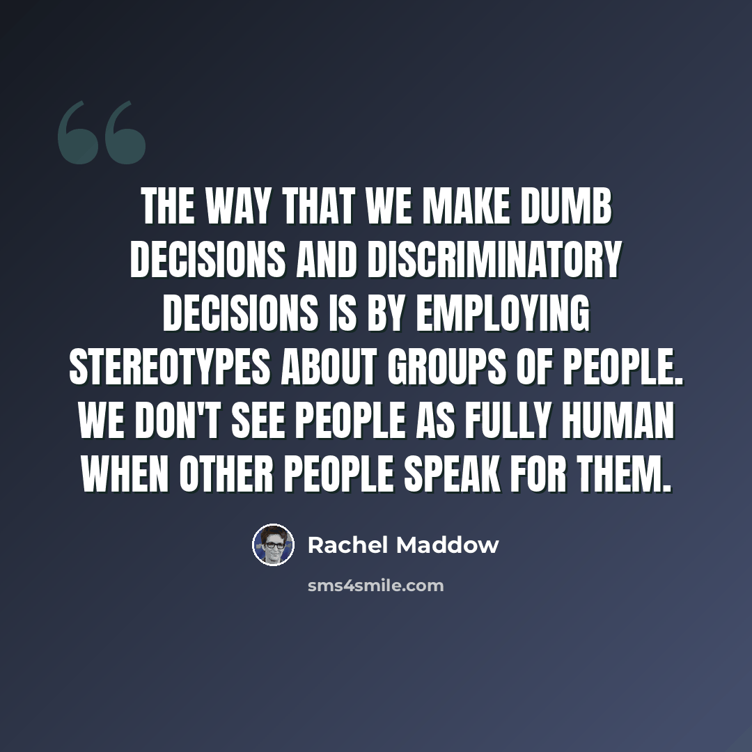 “The way that we make dumb decisions and discriminatory decisions is by employing stereotypes about groups of people. We don't see people as fully human when other people speak for them.” quote by Rachel Maddow
