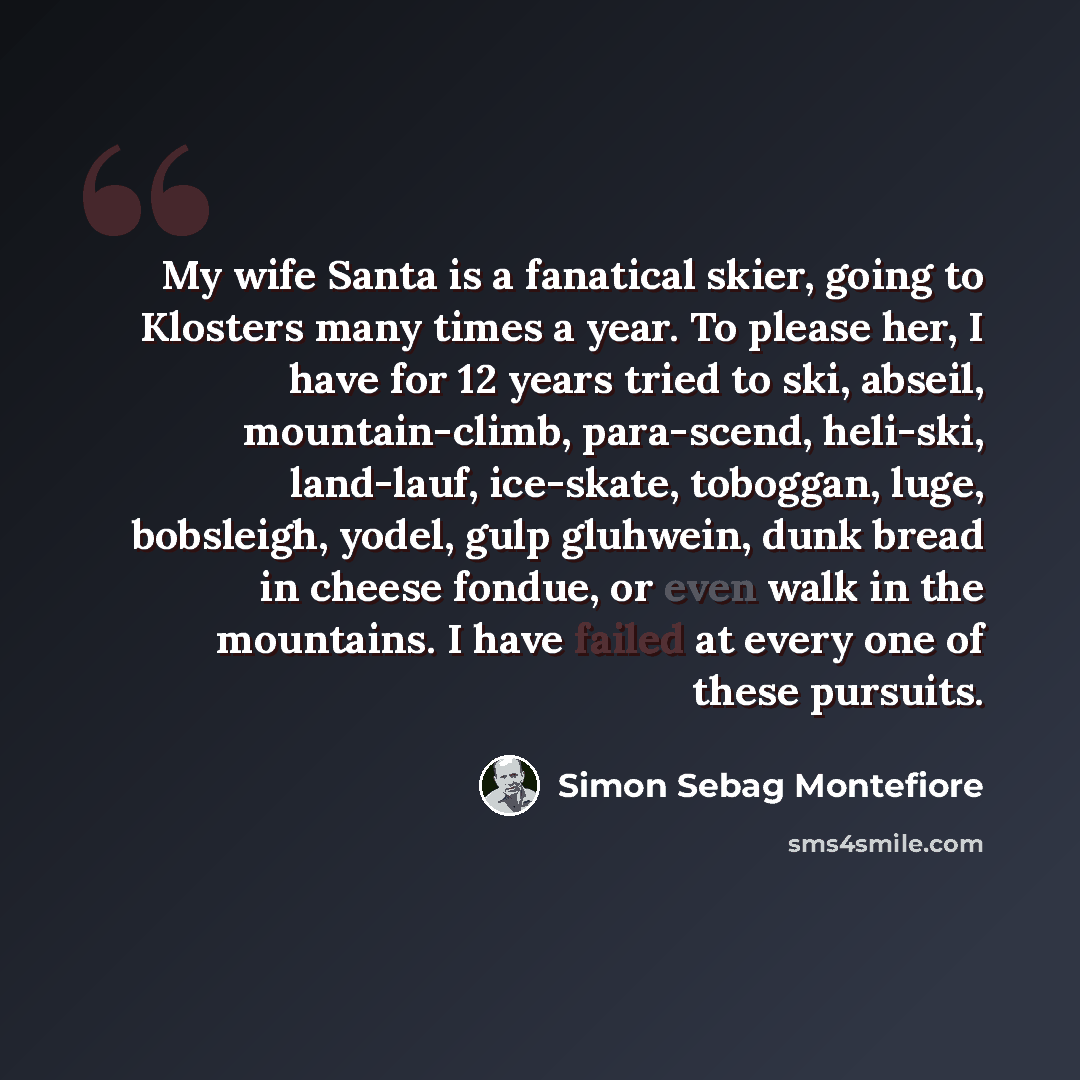 “My wife Santa is a fanatical skier, going to Klosters many times a year. To please her, I have for 12 years tried to ski, abseil, mountain-climb, para-scend, heli-ski, land-lauf, ice-skate, toboggan, luge, bobsleigh, yodel, gulp gluhwein, dunk bread in cheese fondue, or even walk in the mountains…” quote by Simon Sebag Montefiore