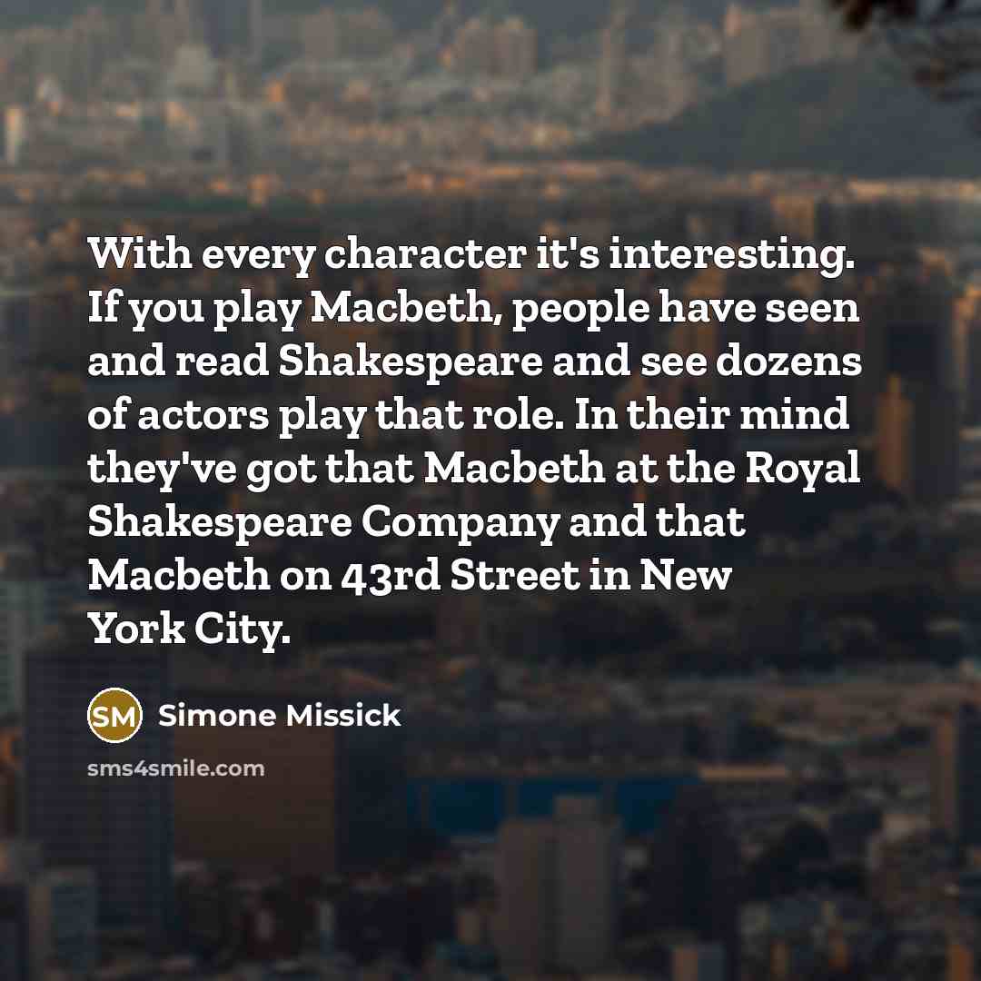 “With every character it's interesting. If you play Macbeth, people have seen and read Shakespeare and see dozens of actors play that role. In their mind they've got that Macbeth at the Royal Shakespeare Company and that Macbeth on 43rd Street in New York City.” quote by Simone Missick
