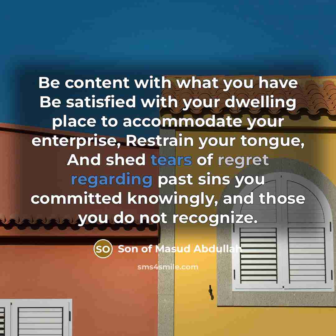 “Be content with what you have Be satisfied with your dwelling place to accommodate your enterprise, Restrain your tongue, And shed tears of regret regarding past sins you committed knowingly, and those you do not recognize.” quote by Son of Masud Abdullah