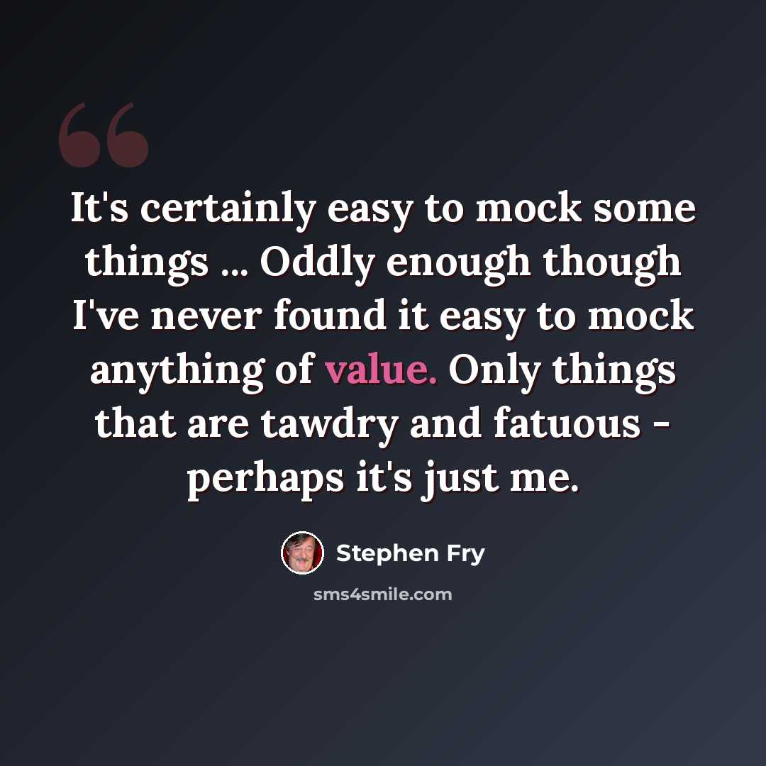 “It's certainly easy to mock some things ... Oddly enough though I've never found it easy to mock anything of value. Only things that are tawdry and fatuous - perhaps it's just me.” quote by Stephen Fry