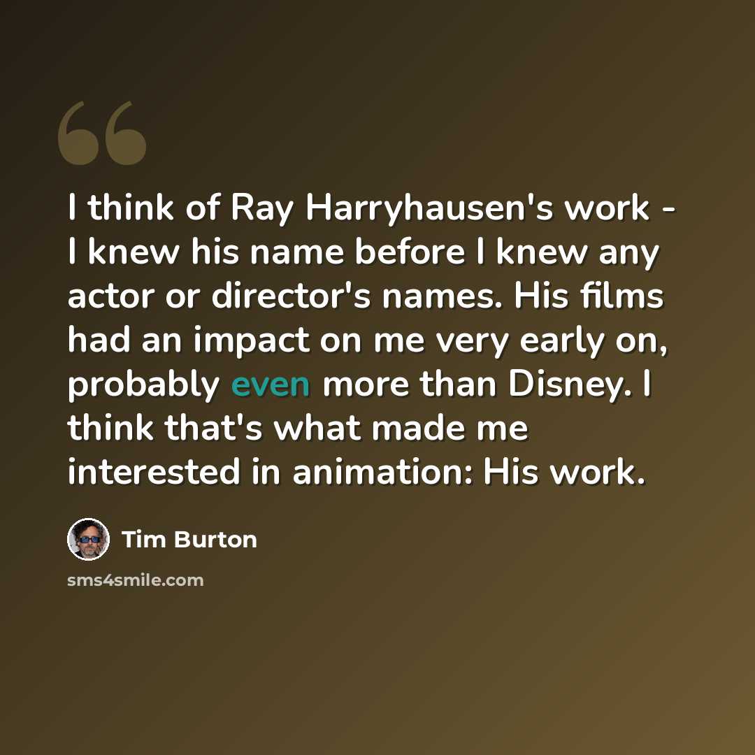 “I think of Ray Harryhausen's work - I knew his name before I knew any actor or director's names. His films had an impact on me very early on, probably even more than Disney. I think that's what made me interested in animation: His work.” quote by Tim Burton