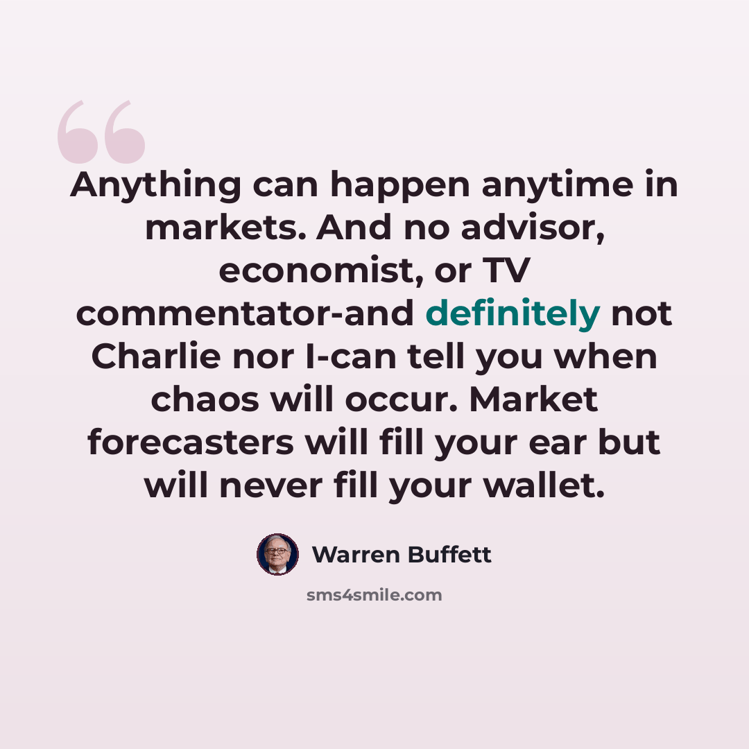 “Anything can happen anytime in markets. And no advisor, economist, or TV commentator-and definitely not Charlie nor I-can tell you when chaos will occur. Market forecasters will fill your ear but will never fill your wallet.” quote by Warren Buffett