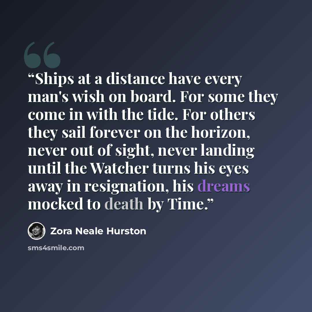 “Ships at a distance have every man's wish on board. For some they come in with the tide. For others they sail forever on the horizon, never out of sight, never landing until the Watcher turns his eyes away in resignation, his dreams mocked to death by Time.” quote by Zora Neale Hurston