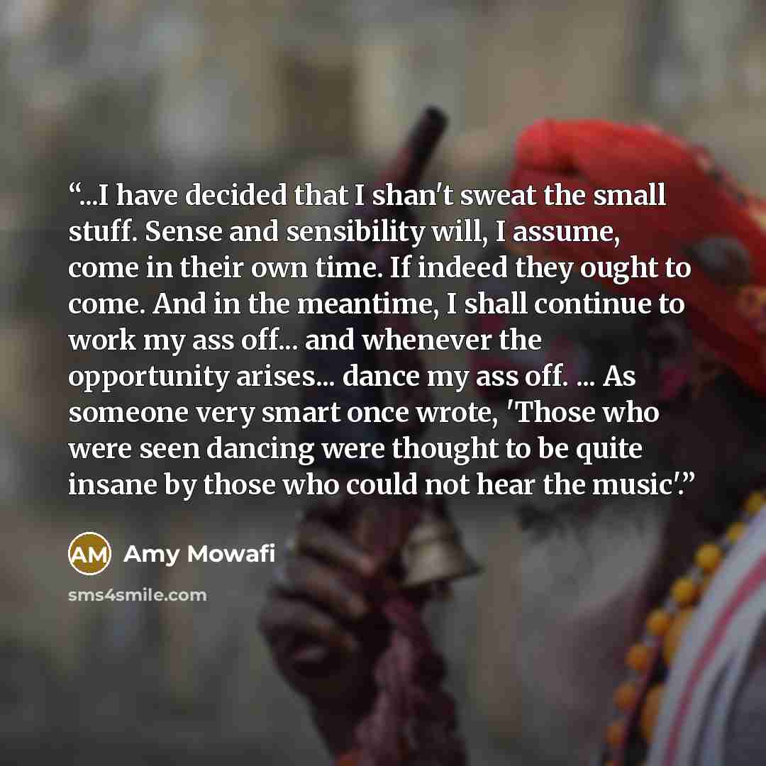 “...I have decided that I shan't sweat the small stuff. Sense and sensibility will, I assume, come in their own time. If indeed they ought to come. And in the meantime, I shall continue to work my ass off... and whenever the opportunity arises... dance my ass off. ... As someone very smart once…” quote by Amy Mowafi
