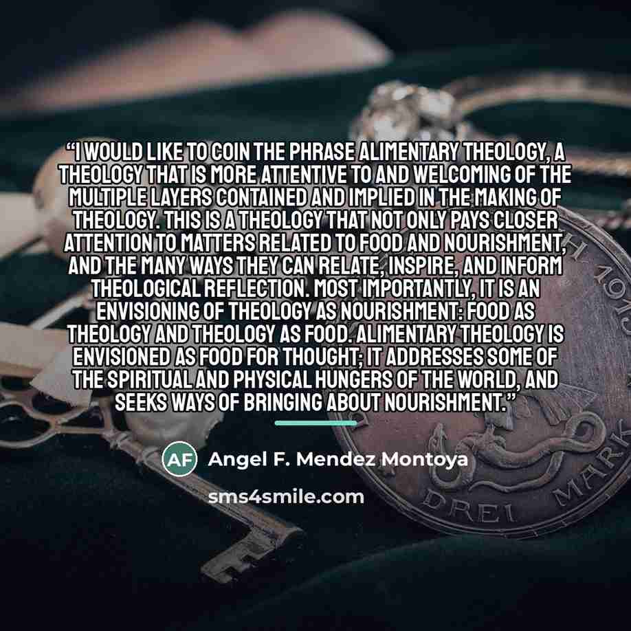 “I would like to coin the phrase alimentary theology, a theology that is more attentive to and welcoming of the multiple layers contained and implied in the making of theology. This is a theology that not only pays closer attention to matters related to food and nourishment, and the many ways they…” quote by Angel F. Mendez Montoya