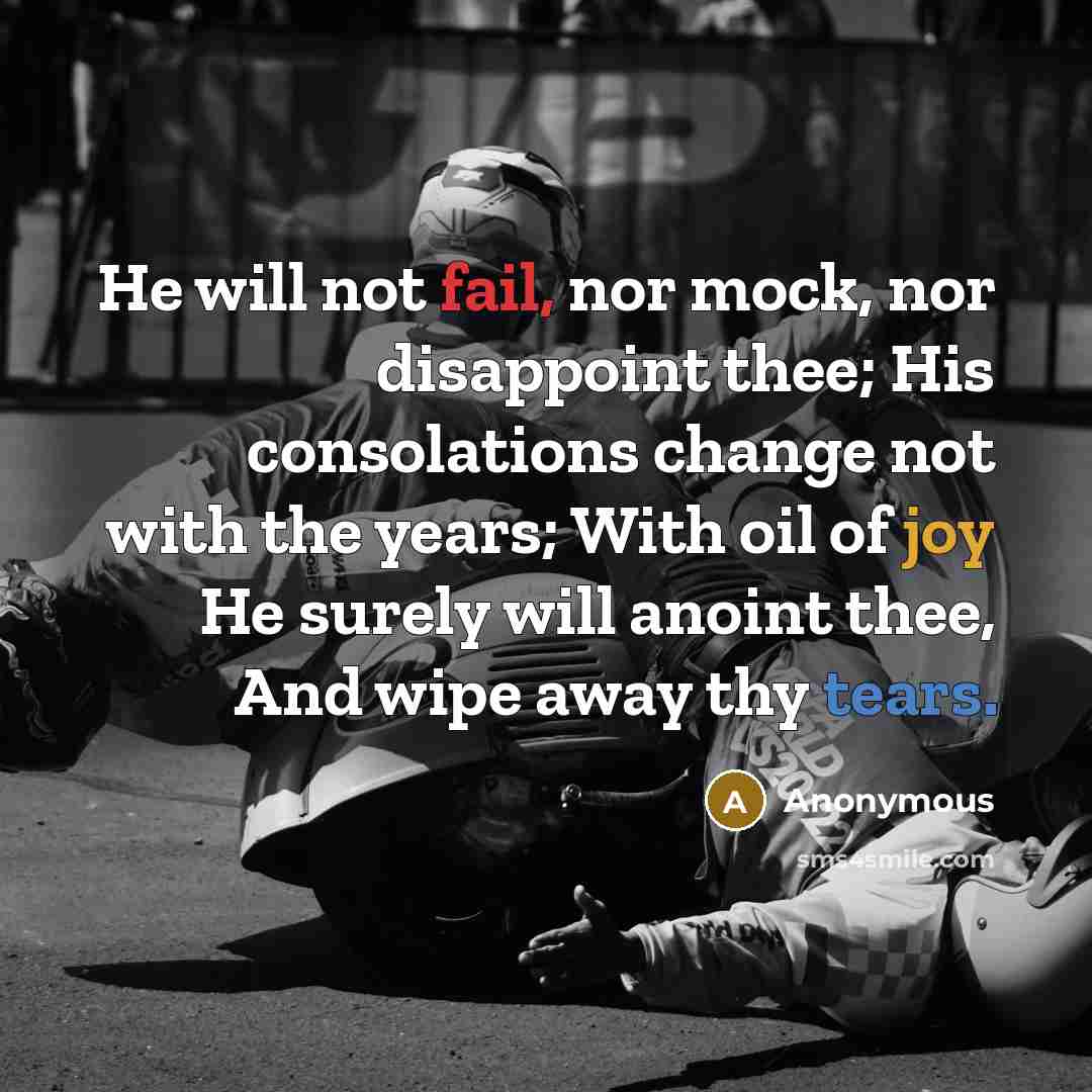 “He will not fail, nor mock, nor disappoint thee; His consolations change not with the years; With oil of joy He surely will anoint thee, And wipe away thy tears.” quote by Anonymous
