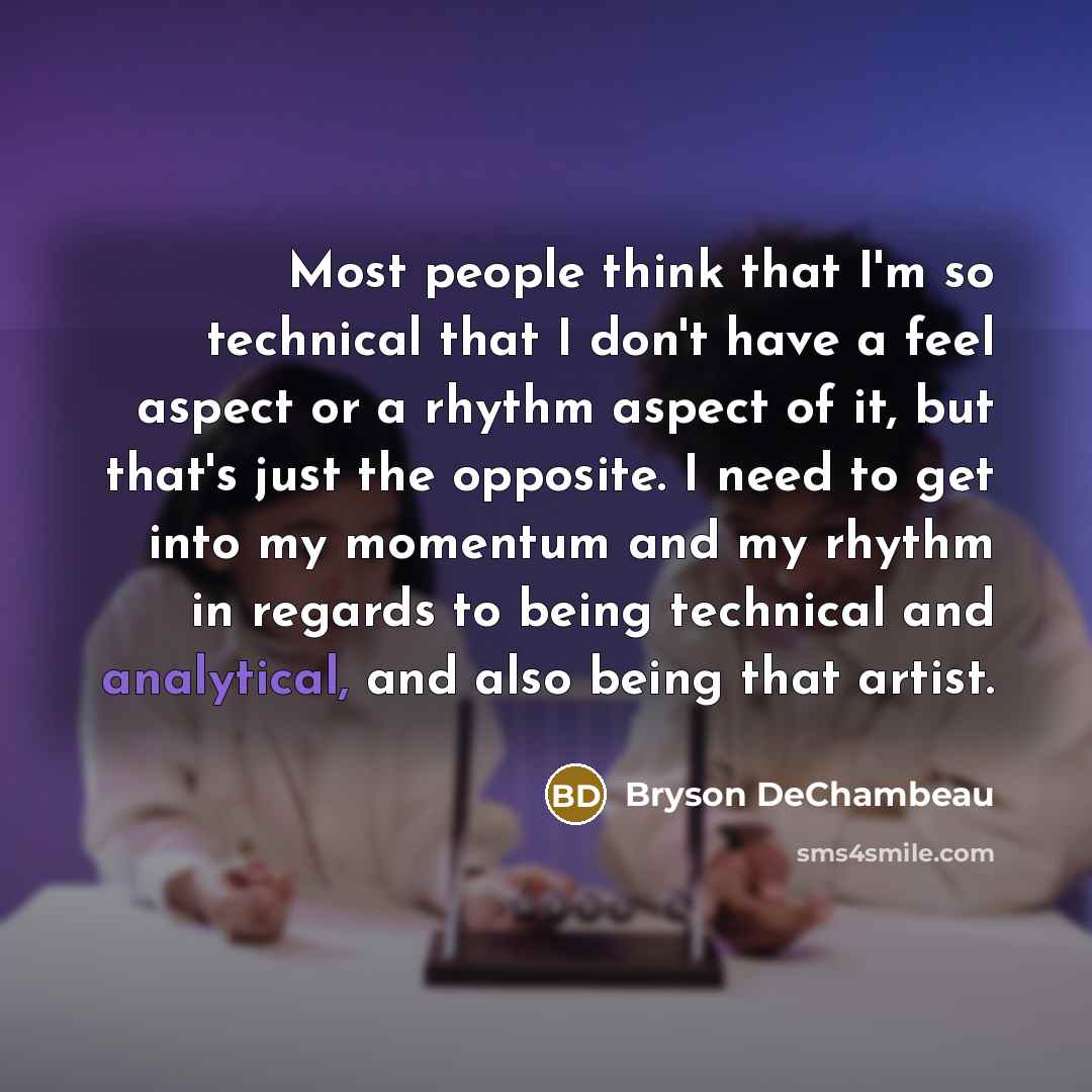 “Most people think that I'm so technical that I don't have a feel aspect or a rhythm aspect of it, but that's just the opposite. I need to get into my momentum and my rhythm in regards to being technical and analytical, and also being that artist.” quote by Bryson DeChambeau